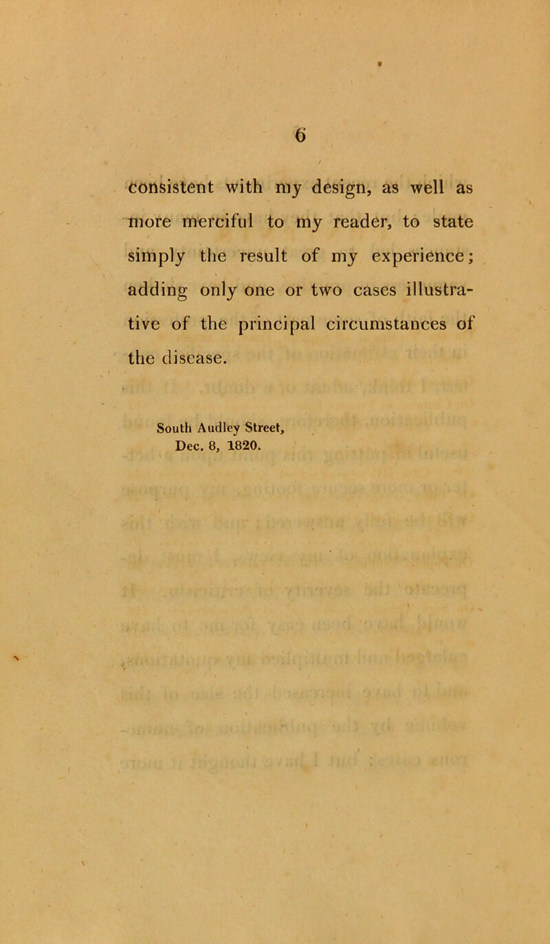 * 6 / consistent with my design, as well as more merciful to my reader, to state simply the result of my experience; adding only one or two cases illustra- tive of the principal circumstances of the disease. South Audley Street, Dec. 8, 1820.