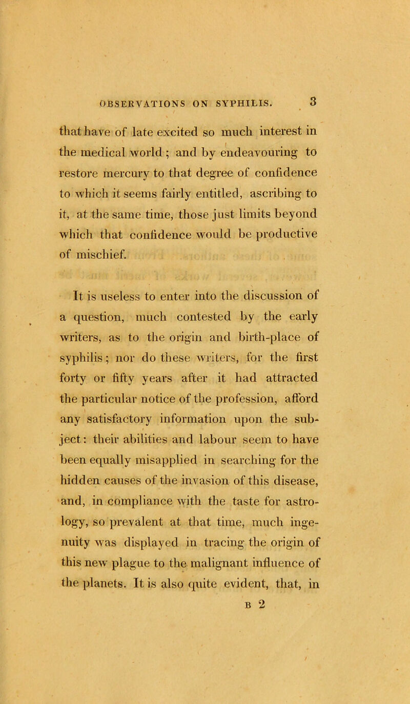 that have of late excited so much interest in the medical world ; and by endeavouring to restore mercury to that degree of confidence to which it seems fairly entitled, ascribing to it, at the same time, those just limits beyond which that confidence would be productive of mischief. It is useless to enter into the discussion of a question, much contested by the early writers, as to the origin and birth-place of syphilis; nor do these writers, for the first forty or fifty years after it had attracted the particular notice of the profession, afford any satisfactory information upon the sub- ject : their abilities and labour seem to have been equally misapplied in searching for the hidden causes of the invasion of this disease, and, in compliance with the taste for astro- logy, so prevalent at that time, much inge- nuity was displayed in tracing the origin of this new plague to the malignant influence of the planets. It is also quite evident, that, in b 2