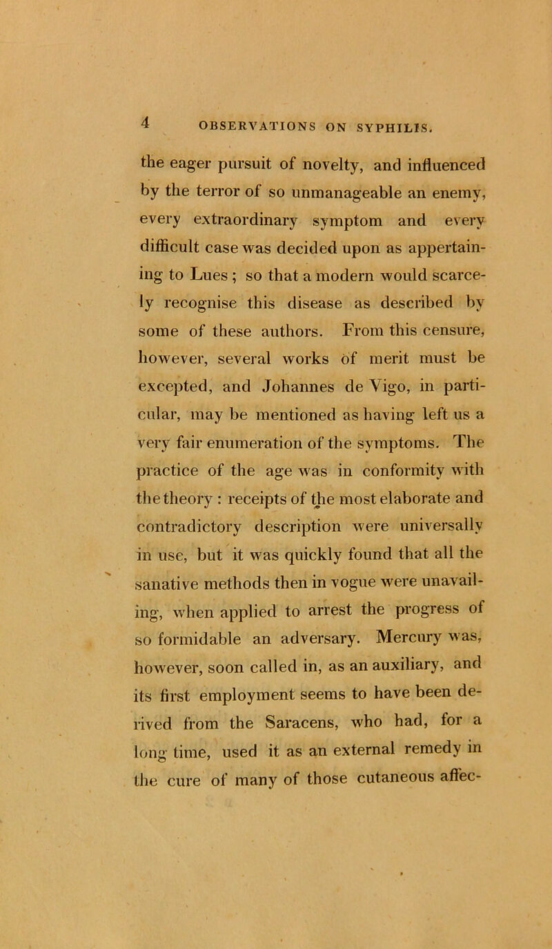 the eager pursuit of novelty, and influenced by the terror of so unmanageable an enemy, every extraordinary symptom and every difficult case was decided upon as appertain- ing to Lues ; so that a modern would scarce- ly recognise this disease as described by some of these authors. From this censure, however, several works of merit must be excepted, and Johannes de Vigo, in parti- cular, may be mentioned as having left us a very fair enumeration of the symptoms. The practice of the age was in conformity with the theory : receipts of the most elaborate and contradictory description were universally in use, but it was quickly found that all the sanative methods then in vogue were unavail- ing, when applied to arrest the progress ol so formidable an adversary. Mercury was, however, soon called in, as an auxiliary, and its first employment seems to have been de- rived from the Saracens, who had, for a long time, used it as an external remedy in the cure of many of those cutaneous aftec-