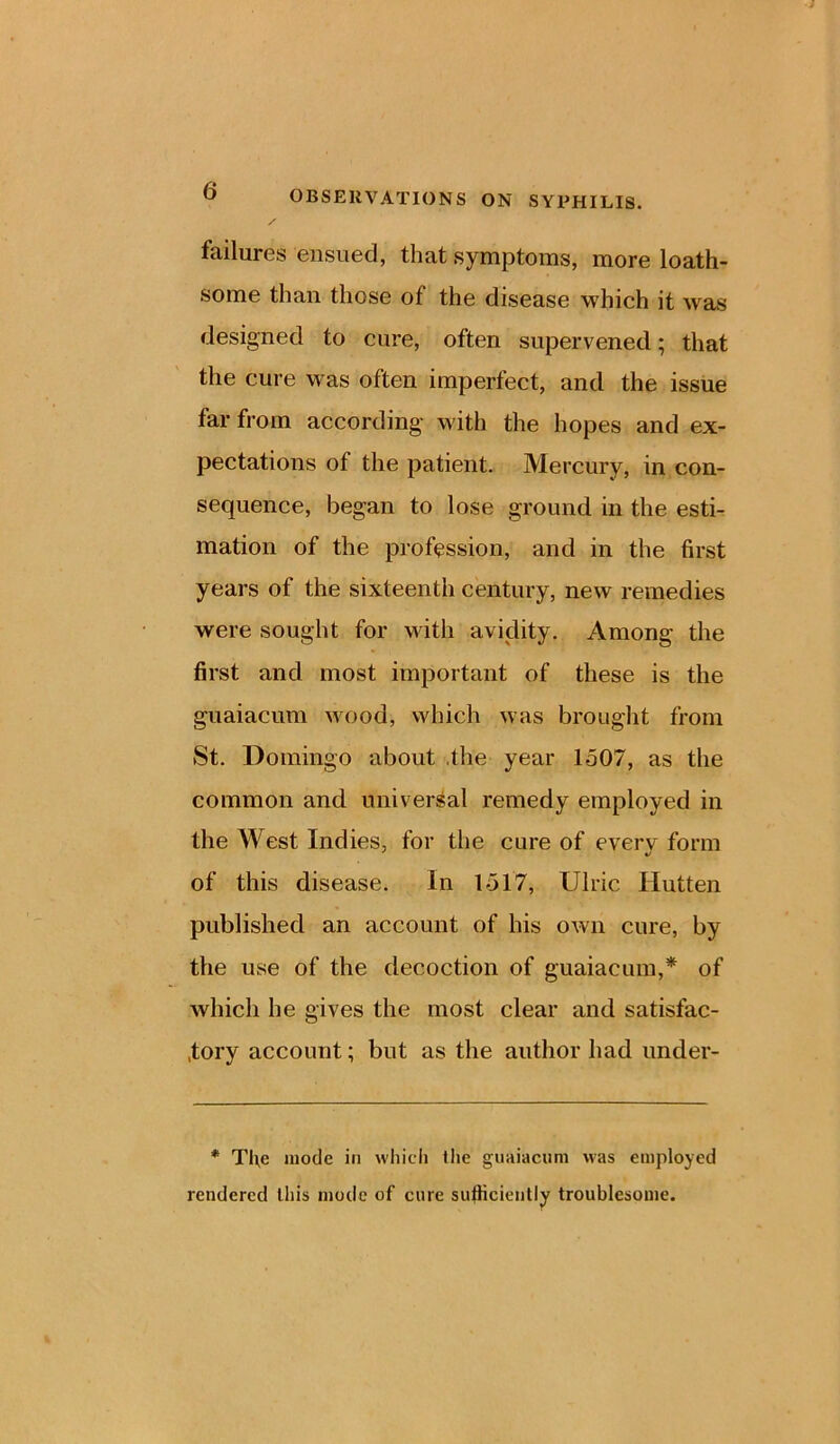 failures ensued, that symptoms, more loath- some than those of the disease which it was designed to cure, often supervened; that the cure was often imperfect, and the issue far from according with the hopes and ex- pectations of the patient. Mercury, in con- sequence, began to lose ground in the esti- mation of the profession, and in the first years of the sixteenth century, new remedies were sought for with avidity. Among the first and most important of these is the guaiacum wood, which was brought from St. Domingo about .the year 1507, as the common and universal remedy employed in the West Indies, for the cure of every form of this disease. In 1517, Ulric Hutten published an account of his own cure, by the use of the decoction of guaiacum,* of which he gives the most clear and satisfac- tory account; but as the author had under- * Tl\e mode in which the guaiacum was employed rendered this mode of cure sufficiently troublesome.