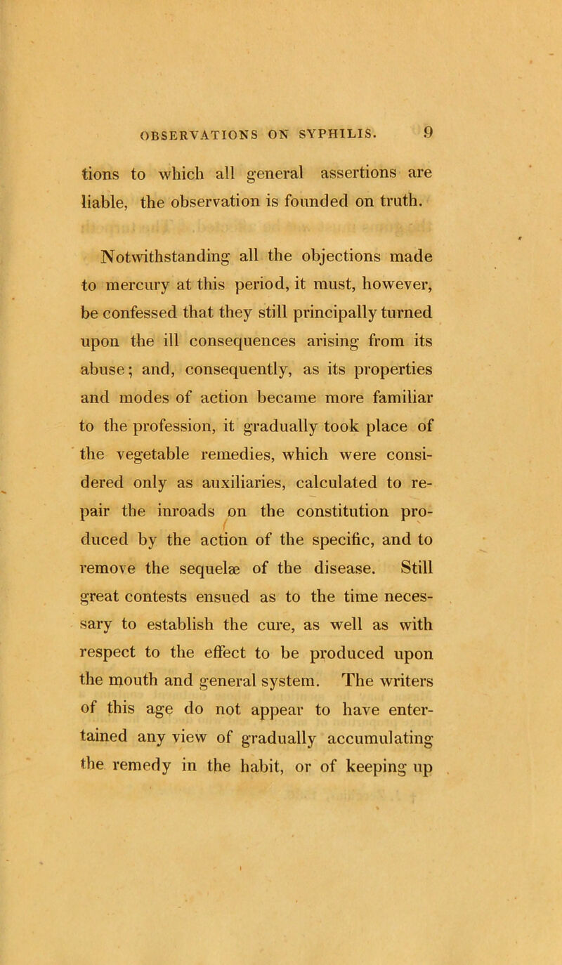 tions to which all general assertions are liable, the observation is founded on truth. Notwithstanding all the objections made to mercury at this period, it must, however, be confessed that they still principally turned upon the ill consequences arising from its abuse; and, consequently, as its properties and modes of action became more familiar to the profession, it gradually took place of the vegetable remedies, which were consi- dered only as auxiliaries, calculated to re- pair the inroads on the constitution pro- duced by the action of the specific, and to remove the sequelae of the disease. Still great contests ensued as to the time neces- sary to establish the cure, as well as with respect to the effect to be produced upon the mouth and general system. The writers of this age do not appear to have enter- tained any view of gradually accumulating the remedy in the habit, or of keeping up