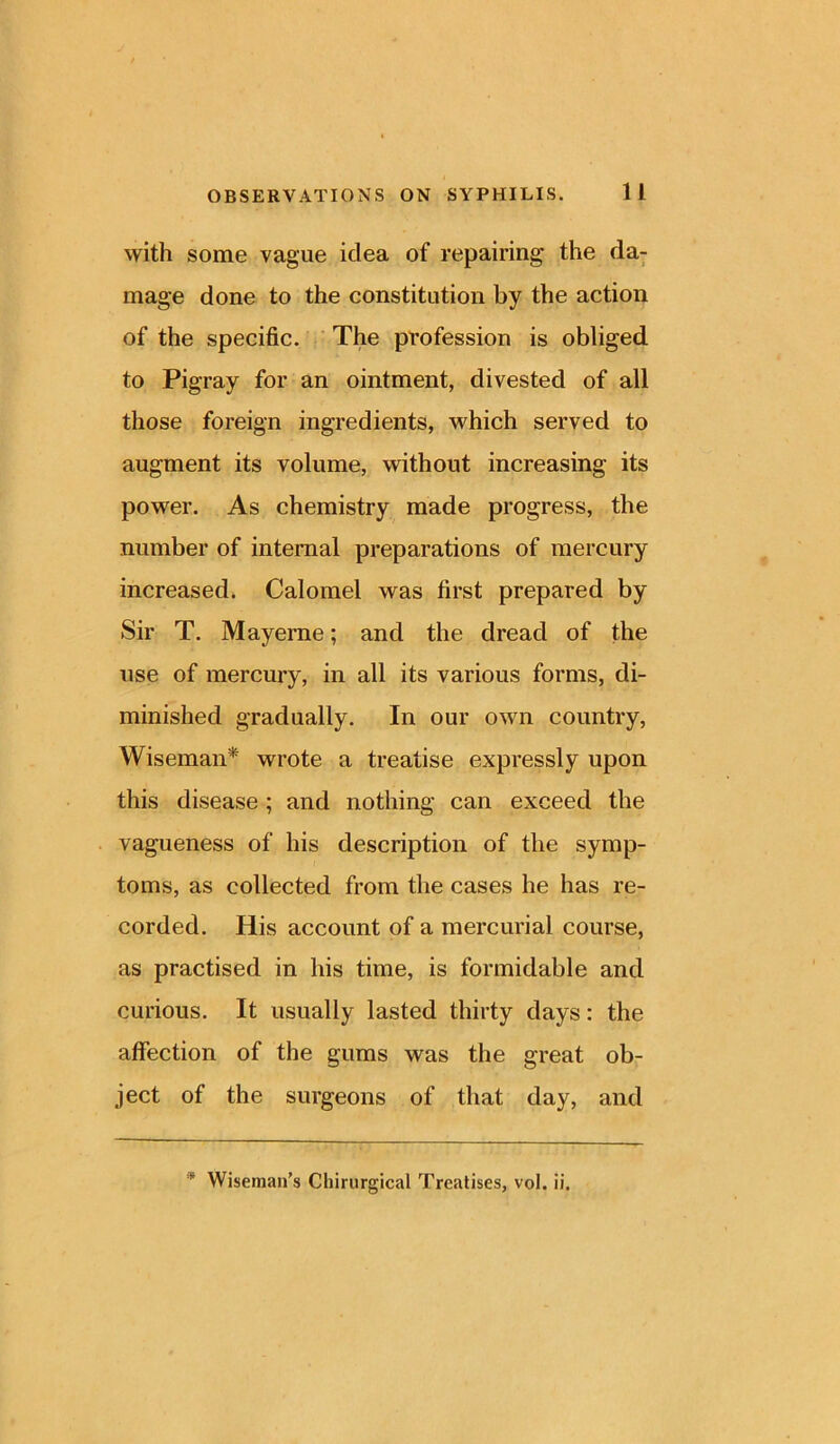 with some vague idea of repairing the da- mage done to the constitution by the action of the specific. The profession is obliged to Pigray for an ointment, divested of all those foreign ingredients, which served to augment its volume, without increasing its power. As chemistry made progress, the number of internal preparations of mercury increased. Calomel was first prepared by Sir T. Mayerne; and the dread of the use of mercury, in all its various forms, di- minished gradually. In our own country, Wiseman* wrote a treatise expressly upon this disease ; and nothing can exceed the vagueness of his description of the symp- toms, as collected from the cases he has re- corded. His account of a mercurial course, as practised in his time, is formidable and curious. It usually lasted thirty days: the affection of the gums was the great ob- ject of the surgeons of that day, and
