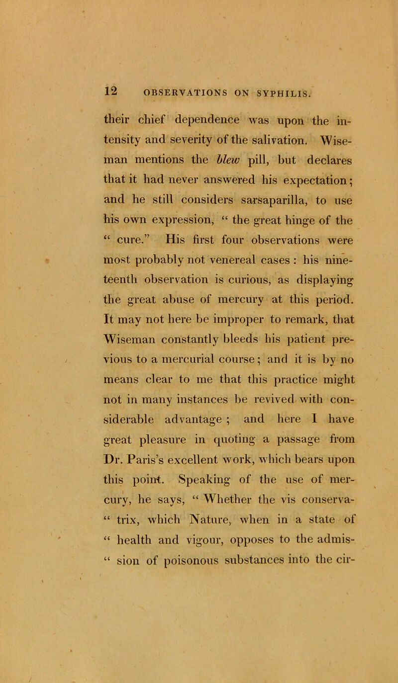 their chief dependence was upon the in- tensity and severity of the salivation. Wise- man mentions the blew pill, but declares that it had never answered his expectation; and he still considers sarsaparilla, to use his own expression, “ the great hinge of the “ cure.” His first four observations were most probably not venereal cases : his nine- teenth observation is curious, as displaying the great abuse of mercury at this period. It may not here be improper to remark, that Wiseman constantly bleeds his patient pre- vious to a mercurial course; and it is by no means clear to me that this practice might not in many instances be revived with con- siderable advantage ; and here 1 have great pleasure in quoting a passage from Dr. Paris’s excellent work, which bears upon this point. Speaking of the use of mer- cury, he says, “ Whether the vis conserva- “ trix, which Nature, when in a state of “ health and vigour, opposes to the admis- “ sion of poisonous substances into the cir-