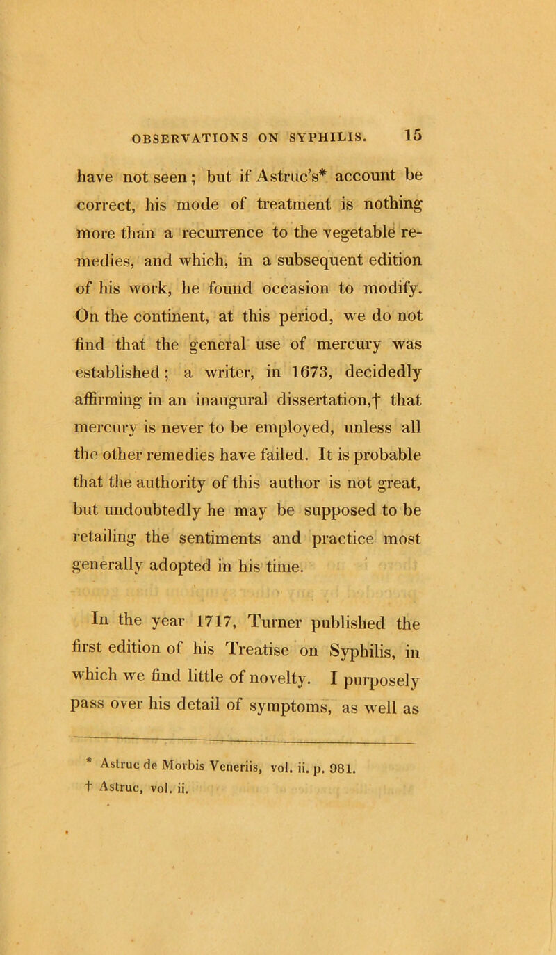 have not seen ; but if Astruc’s* account be correct, his inode of treatment is nothing more than a recurrence to the vegetable re- medies, and which, in a subsequent edition of his work, he found occasion to modify. On the continent, at this period, we do not find that the general use of mercury was established; a writer, in 1673, decidedly affirming in an inaugural dissertation,'!' that mercury is never to be employed, unless all the other remedies have failed. It is probable that the authority of this author is not great, but undoubtedly he may be supposed to be retailing the sentiments and practice most generally adopted in his time. In the year 1717, Turner published the first edition of his Treatise on Syphilis, in which we find little of novelty. I purposely pass over his detail of symptoms, as well as * Astruc de Morbis Veneriis, vol. ii. p. 981. t Astruc, vol. ii.