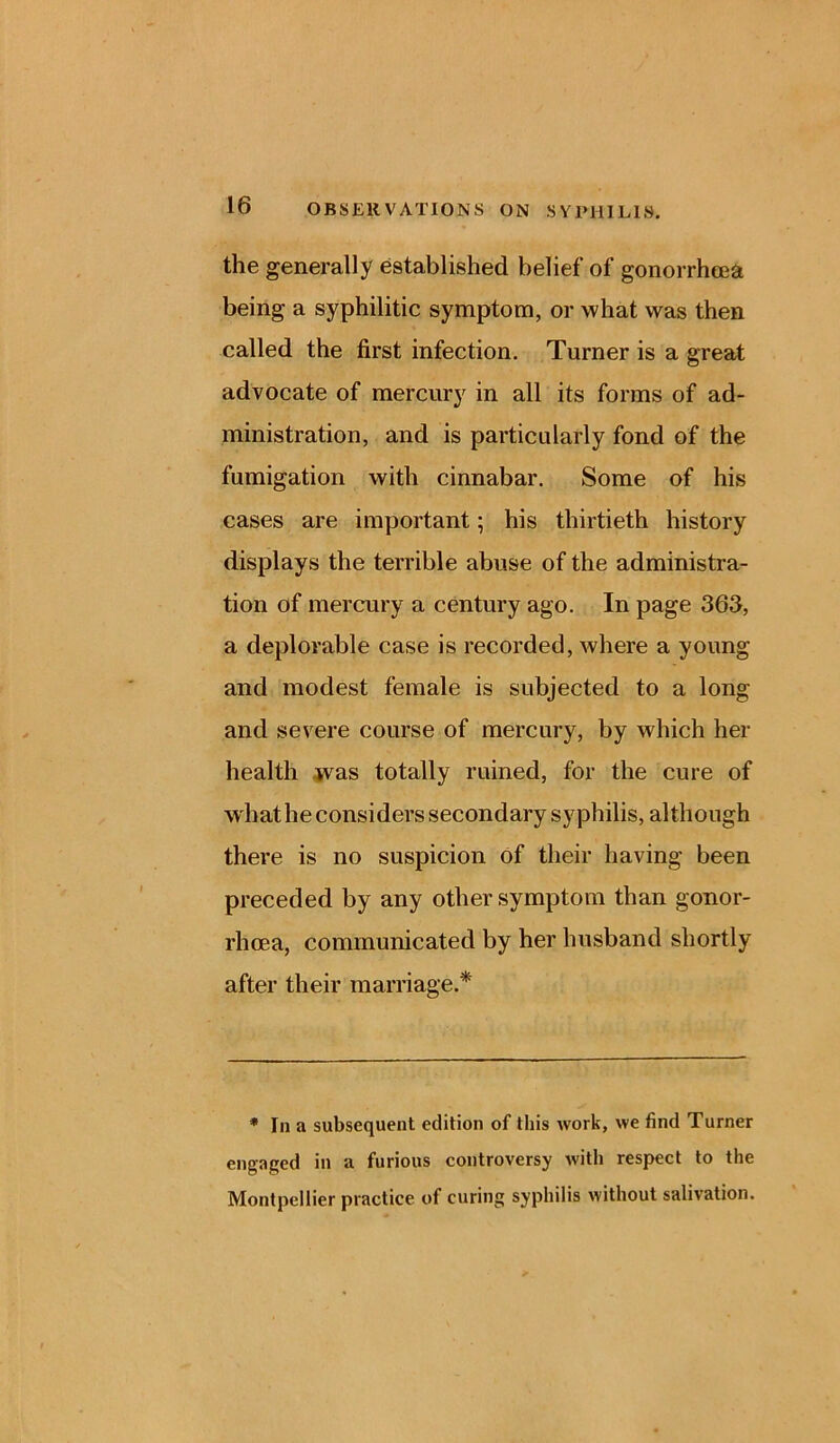 the generally established belief of gonorrhoea being a syphilitic symptom, or what was then called the first infection. Turner is a great advocate of mercury in all its forms of ad- ministration, and is particularly fond of the fumigation with cinnabar. Some of his cases are important; his thirtieth history displays the terrible abuse of the administra- tion of mercury a century ago. In page 363, a deplorable case is recorded, where a young and modest female is subjected to a long and severe course of mercury, by which her health was totally ruined, for the cure of what he considers secondary syphilis, although there is no suspicion of their having been preceded by any other symptom than gonor- rhoea, communicated by her husband shortly after their marriage.* * In a subsequent edition of this work, we find Turner engaged in a furious controversy with respect to the Montpellier practice of curing syphilis without salivation.