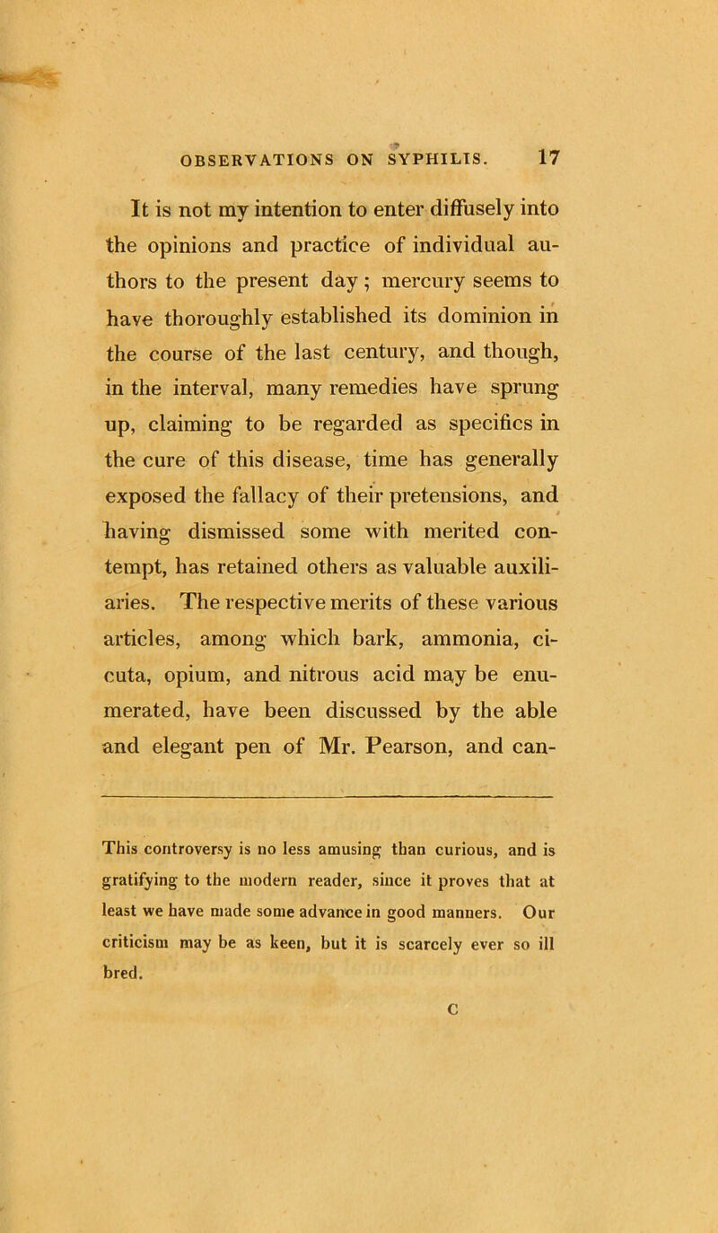 It is not my intention to enter diffusely into the opinions and practice of individual au- thors to the present day; mercury seems to have thoroughly established its dominion in the course of the last century, and though, in the interval, many remedies have sprung up, claiming to be regarded as specifics in the cure of this disease, time has generally exposed the fallacy of their pretensions, and • having dismissed some with merited con- tempt, has retained others as valuable auxili- aries. The respective merits of these various articles, among which bark, ammonia, ci- cuta, opium, and nitrous acid may be enu- merated, have been discussed by the able and elegant pen of Mr. Pearson, and can- This controversy is no less amusing than curious, and is gratifying to the modern reader, since it proves that at least we have made some advance in good manners. Our criticism may be as keen, but it is scarcely ever so ill bred. C
