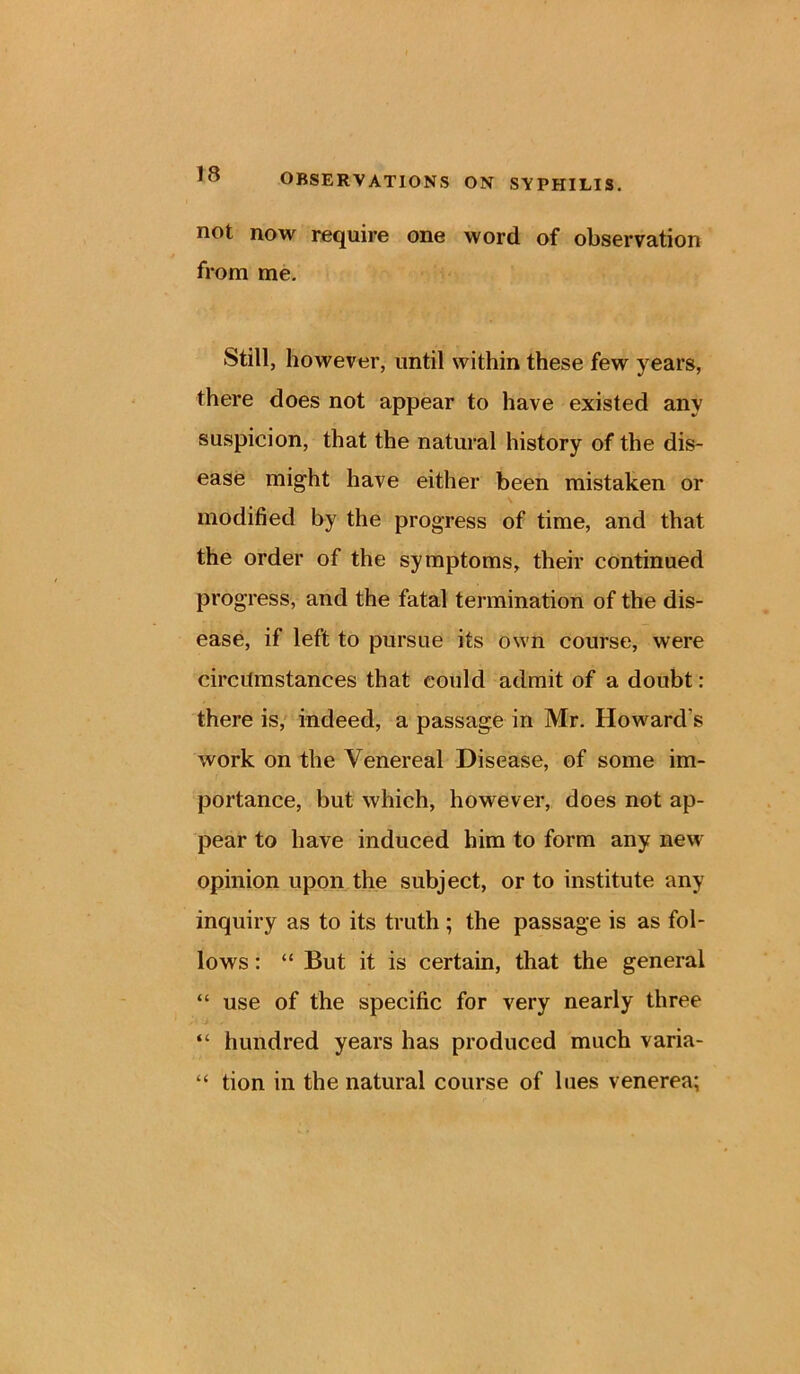 not now require one word of observation from me. Still, however, until within these few years, there does not appear to have existed any suspicion, that the natural history of the dis- ease might have either been mistaken or modified by the progress of time, and that the order of the symptoms, their continued progress, and the fatal termination of the dis- ease, if left to pursue its own course, were circitmstances that could admit of a doubt: there is, indeed, a passage in Mr. Howard s work on the Venereal Disease, of some im- portance, but which, however, does not ap- pear to have induced him to form any new opinion upon the subject, or to institute any inquiry as to its truth; the passage is as fol- lows : “ But it is certain, that the general “ use of the specific for very nearly three “ hundred years has produced much varia- “ tion in the natural course of lues venerea;