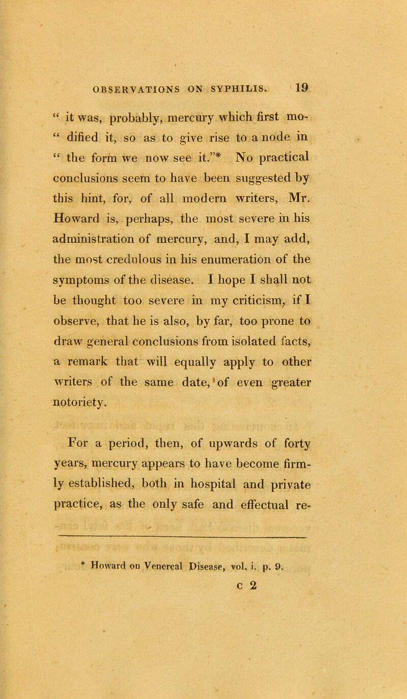 “ it was, probably, mercury which first mo- “ dified it, so as to give rise to a node in “ the form we now see it.”* No practical conclusions seem to have been suggested by this hint, for, of all modern writers, Mr. Howard is, perhaps, the most severe in his administration of mercury, and, I may add, the most credulous in his enumeration of the symptoms of the disease. I hope I shall not be thought too severe in my criticism, if I observe, that he is also, by far, too prone to draw general conclusions from isolated facts, a remark that will equally apply to other writers of the same date,8 of even greater notoriety. For a period, then, of upwards of forty years, mercury appears to have become firm- ly established, both in hospital and private practice, as the only safe and effectual re- * Howard on Venereal Disease, vol. i. p. 9. c 2