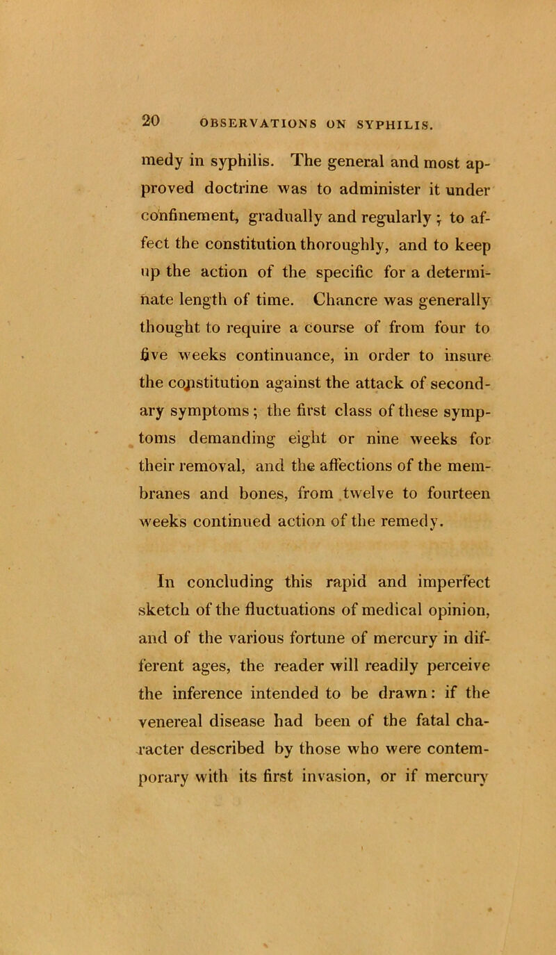 medy in syphilis. The general and most ap- proved doctrine was to administer it under confinement* gradually and regularly ; to af- fect the constitution thoroughly, and to keep up the action of the specific for a determi- ftate length of time. Chancre was generally thought to require a course of from four to five weeks continuance, in order to insure the constitution against the attack of second- ary symptoms ; the first class of these symp- toms demanding eight or nine weeks for their removal, and the affections of the mem- branes and bones, from twelve to fourteen weeks continued action of the remedy. In concluding this rapid and imperfect sketch of the fluctuations of medical opinion, and of the various fortune of mercury in dif- ferent ages, the reader will readily perceive the inference intended to be drawn: if the venereal disease had been of the fatal cha- racter described by those who were contem- porary with its first invasion, or if mercury