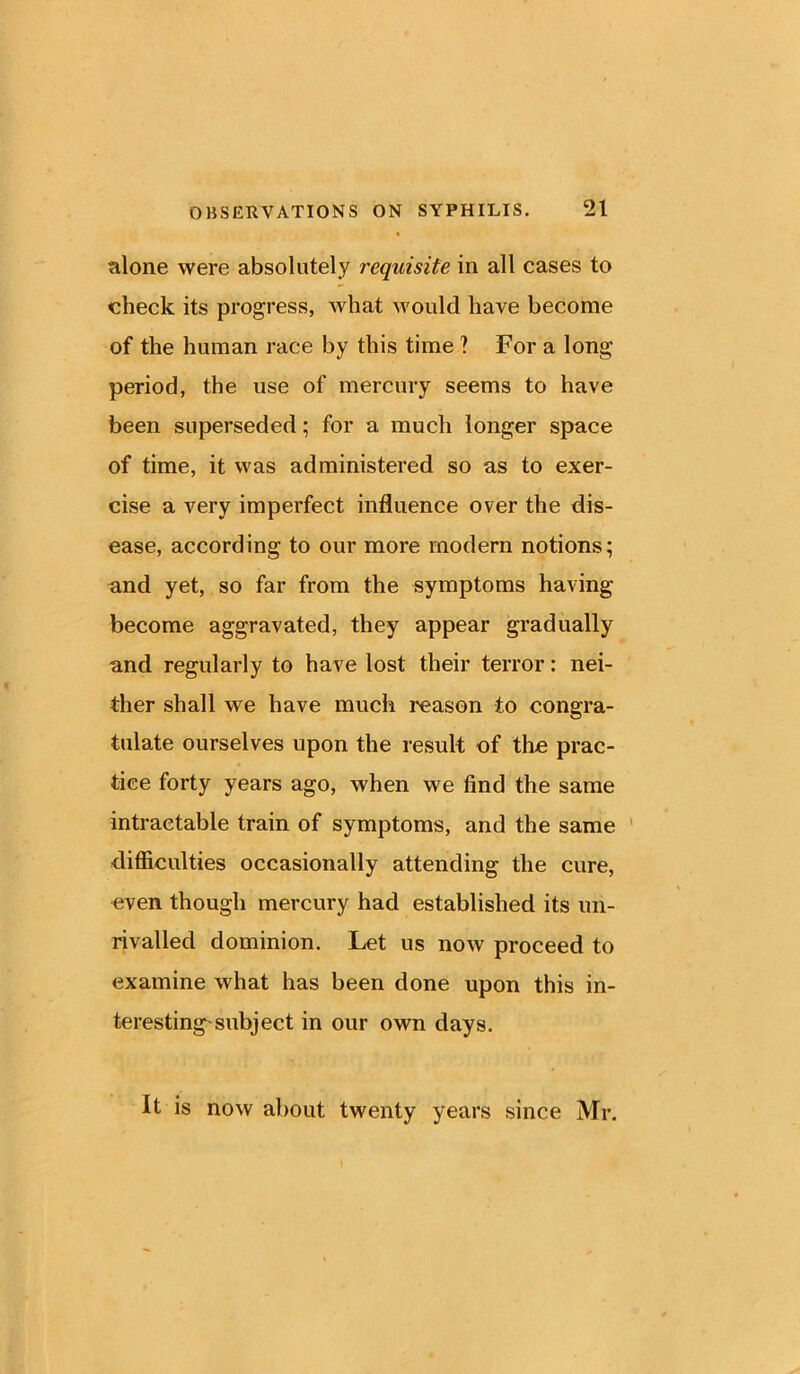 alone were absolutely requisite in all cases to check its progress, what would have become of the human race by this time ? For a long period, the use of mercury seems to have been superseded; for a much longer space of time, it was administered so as to exer- cise a very imperfect influence over the dis- ease, according to our more modern notions; and yet, so far from the symptoms having become aggravated, they appear gradually and regularly to have lost their terror: nei- ther shall we have much reason to congra- tulate ourselves upon the result of the prac- tice forty years ago, when we find the same intractable train of symptoms, and the same difficulties occasionally attending the cure, even though mercury had established its un- rivalled dominion. Let us now proceed to examine what has been done upon this in- teresting'subject in our own days. It is now about twenty years since Mr.