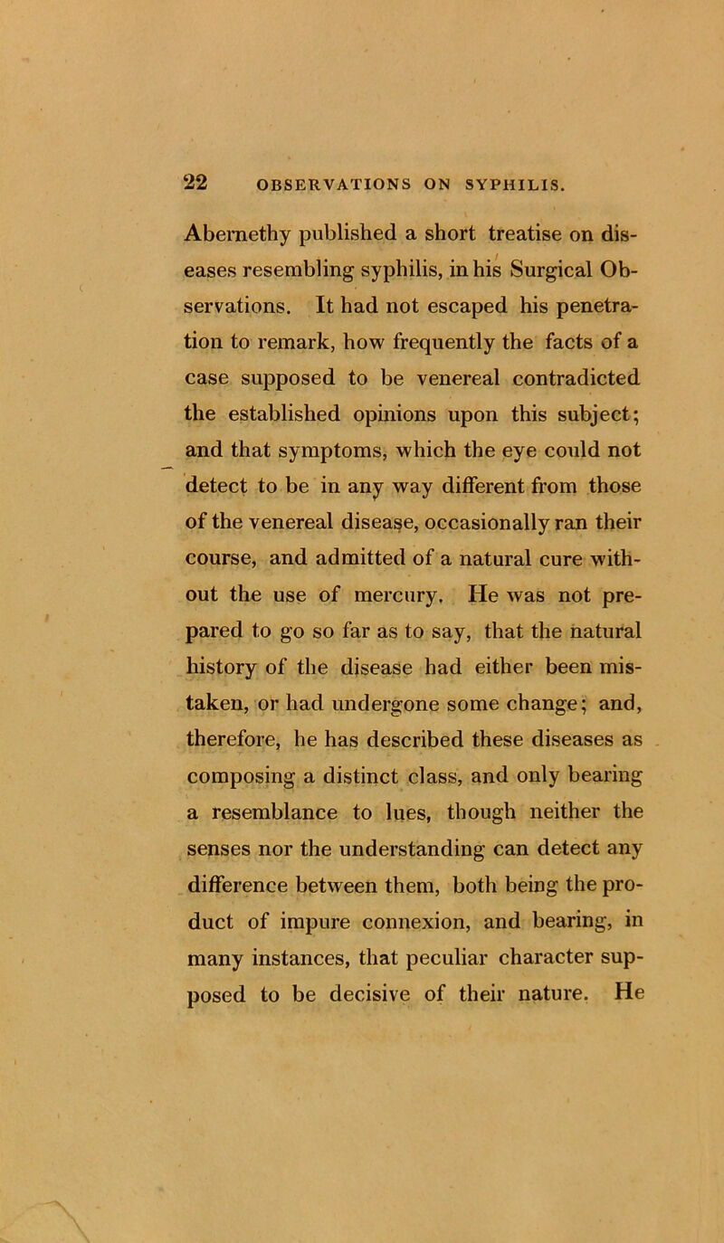 Abernethy published a short treatise on dis- eases resembling syphilis, in his Surgical Ob- servations. It had not escaped his penetra- tion to remark, how frequently the facts of a case supposed to be venereal contradicted the established opinions upon this subject; and that symptoms, which the eye could not detect to be in any way different from those of the venereal disease, occasionally ran their course, and admitted of a natural cure with- out the use of mercury. He was not pre- pared to go so far as to say, that the natural history of the disease had either been mis- taken, or had undergone some change; and, therefore, he has described these diseases as composing a distinct class, and only bearing a resemblance to lues, though neither the senses nor the understanding can detect any difference between them, both being the pro- duct of impure connexion, and bearing, in many instances, that peculiar character sup- posed to be decisive of their nature. He