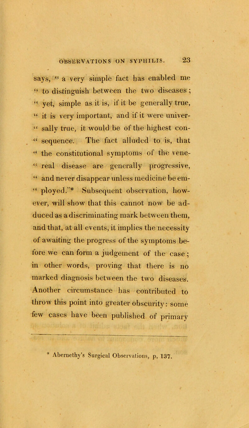 says, “ a very simple fact has enabled me “ to distinguish between the two diseases ; “ yet, simple as it is, if it be generally true, “ it is very important, and if it were univer- “ sally true, it would be of the highest con- “ sequence. The fact alluded to is, that “ the constitutional symptoms of the vene- “ real disease are generally progressive, “ and never disappear unless medicine be em- “ ployed.”* Subsequent observation, how- ever, will show that this cannot now be ad- duced as a discriminating mark between them, and that, at all events, it implies the necessity of awaiting the progress of the symptoms be- fore we can form a judgement of the case ; in other words, proving that there is no marked diagnosis between the two diseases. Another circumstance has contributed to throw this point into greater obscurity: some few cases have been published of primary * Aberncthy’s Surgical Observations, p. 137.