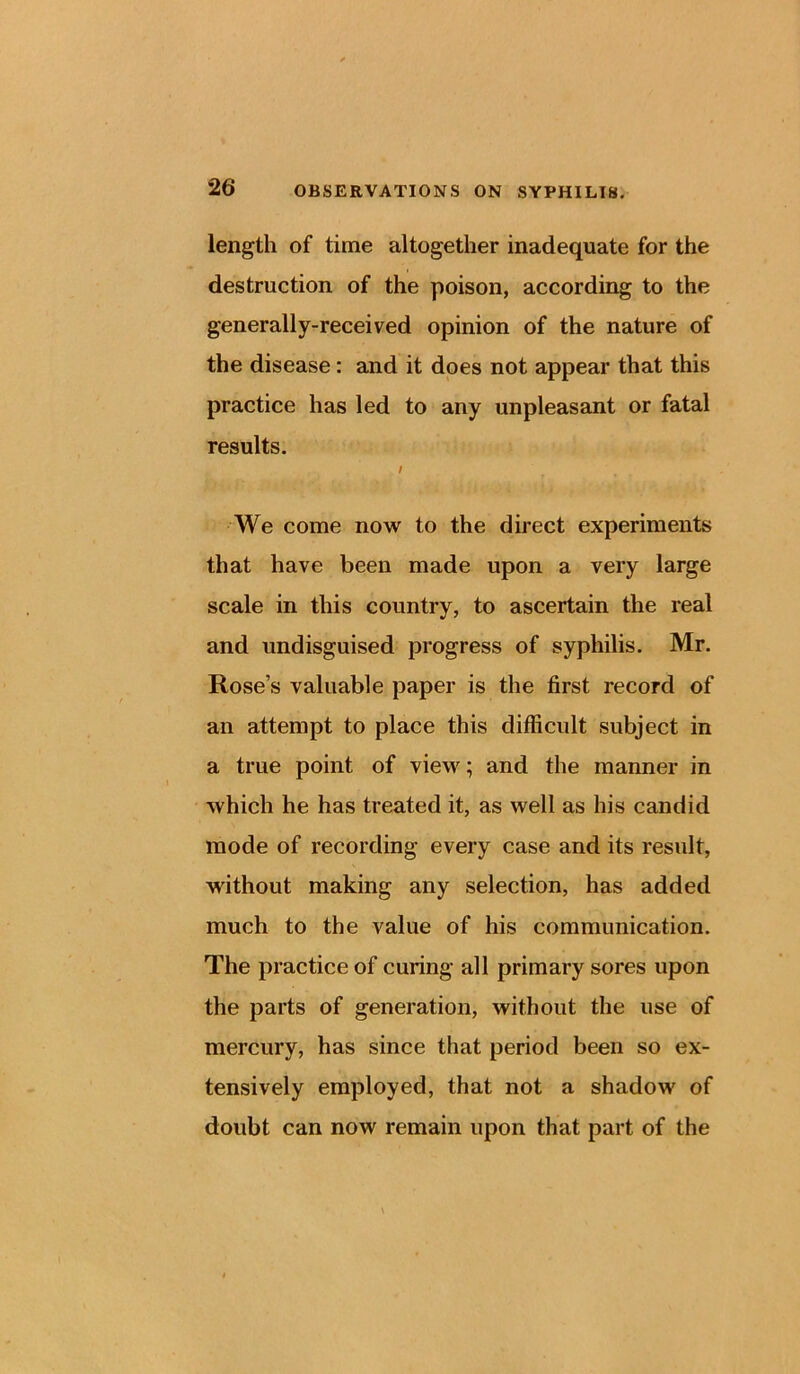 length of time altogether inadequate for the destruction of the poison, according to the generally-received opinion of the nature of the disease: and it does not appear that this practice has led to any unpleasant or fatal results. / We come now to the direct experiments that have been made upon a very large scale in this country, to ascertain the real and undisguised progress of syphilis. Mr. Rose’s valuable paper is the first record of an attempt to place this difficult subject in a true point of view; and the manner in which he has treated it, as well as his candid mode of recording every case and its result, without making any selection, has added much to the value of his communication. The practice of curing all primary sores upon the parts of generation, without the use of mercury, has since that period been so ex- tensively employed, that not a shadow of doubt can now remain upon that part of the