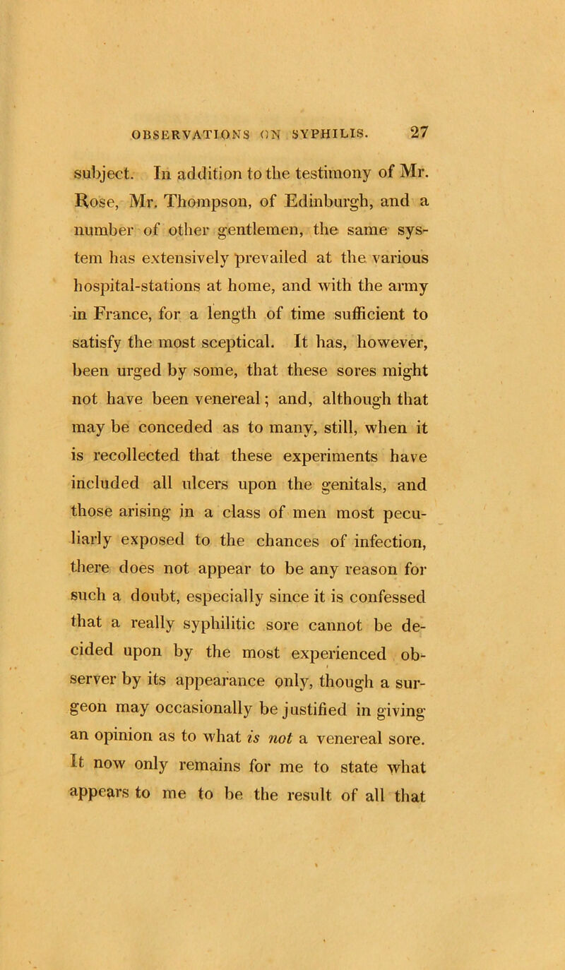 subject. In addition to the testimony of Mr. Rose, Mr. Thompson, of Edinburgh, and a number of other gentlemen, the same sys- tem lias extensively prevailed at the various hospital-stations at home, and with the army in France, for a length of time sufficient to satisfy the most sceptical. It has, however, been urged by some, that these sores might not have been venereal; and, although that may be conceded as to many, still, when it is recollected that these experiments have included all ulcers upon the genitals, and those arising in a class of men most pecu- liarly exposed to the chances of infection, there does not appear to be any reason for such a doubt, especially since it is confessed that a really syphilitic sore cannot be de- cided upon by the most experienced ob- server by its appearance only, though a sur- geon may occasionally be justified in giving an opinion as to what is not a venereal sore. it now only remains for me to state what appears to me to be the result of all that