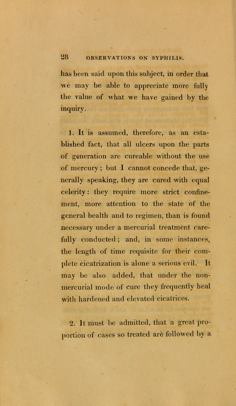 has been said upon this subject, in order that we may be able to appreciate more fully the value of what we have gained by the inquiry. 1. It is assumed, therefore, as an esta- blished fact, that all ulcers upon the parts of generation are cureable without the use of mercury; but I cannot concede that, ge- nerally speaking, they are cured with equal celerity: they require more strict confine- ment, more attention to the state of the general health and to regimen, than is found necessary under a mercurial treatment care- fully conducted; and, in some instances, the length of time requisite for their com- plete cicatrization is alone a serious evil. It may be also added, that under the non- mercurial mode of cure they frequently heal with hardened and elevated cicatrices. 2. It must be admitted, that a great pro- portion of cases so treated are followed by a