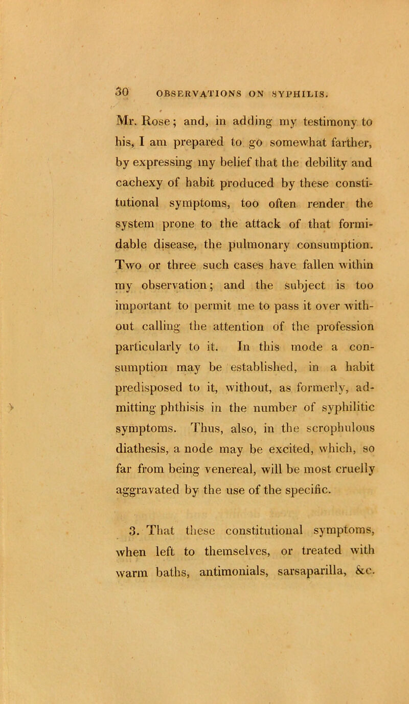 Mr. Rose; and, in adding my testimony to his, I am prepared to go somewhat farther, by expressing iny belief that the debility and cachexy of habit produced by these consti- tutional symptoms, too often render the system prone to the attack of that formi- dable disease, the pulmonary consumption. Two or three such cases have fallen within my observation; and the subject is too important to permit me to pass it over with- out calling the attention of the profession particularly to it. In this mode a con- sumption may be established, in a habit predisposed to it, without, as formerly, ad- mitting phthisis in the number of syphilitic symptoms. Thus, also, in the scrophulous diathesis, a node may be excited, which, so far from being venereal, will be most cruelly aggravated by the use of the specific. 3. That these constitutional symptoms, when left to themselves, or treated with warm baths, antimonials, sarsaparilla, &c.