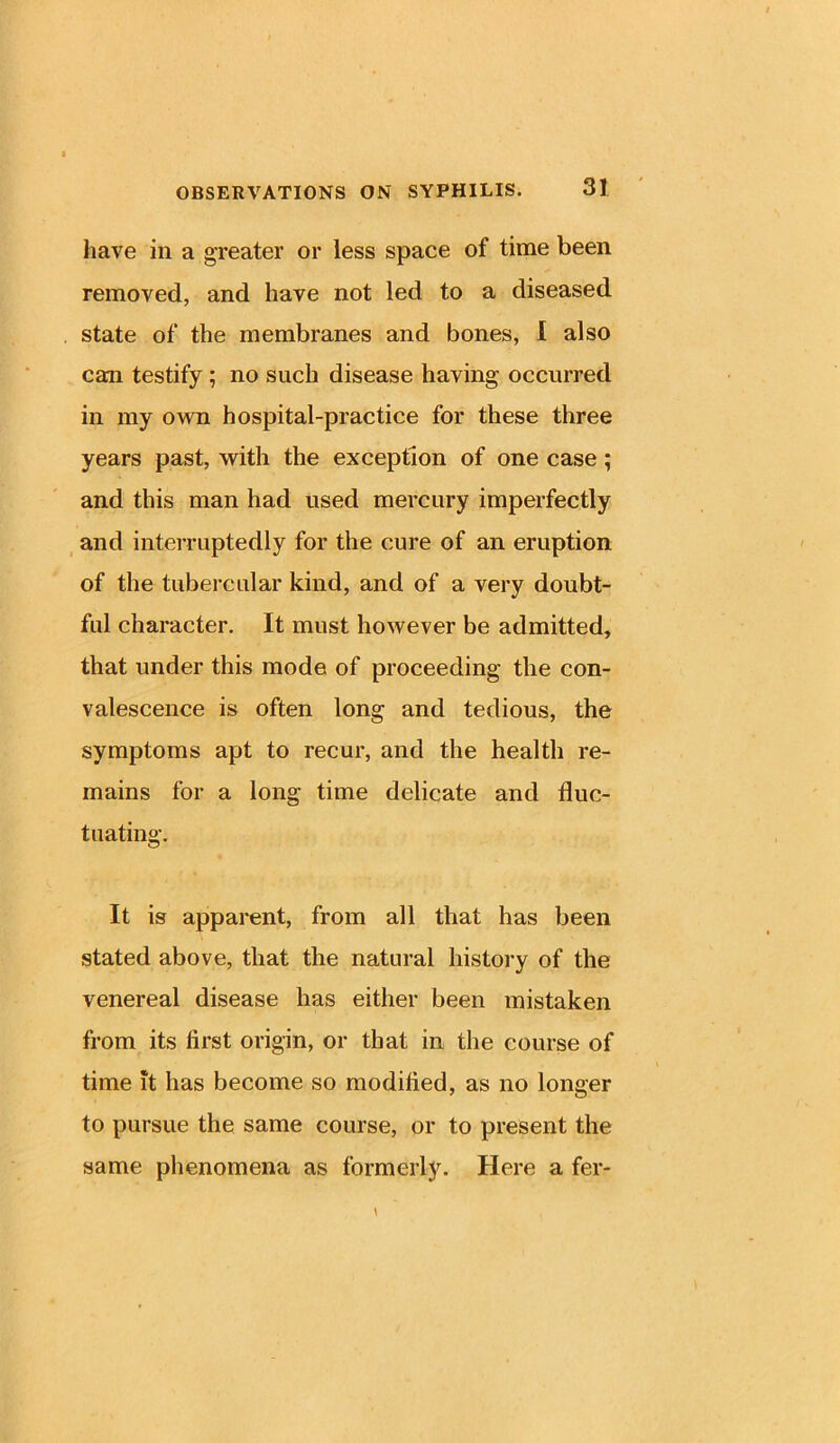 have in a greater or less space of time been removed, and have not led to a diseased state of the membranes and bones, I also can testify; no such disease having occurred in my own hospital-practice for these three years past, with the exception of one case ; and this man had used mercury imperfectly and interruptedly for the cure of an eruption of the tubercular kind, and of a very doubt- ful character. It must however be admitted, that under this mode of proceeding the con- valescence is often long and tedious, the symptoms apt to recur, and the health re- mains for a long time delicate and fluc- tuating. It is apparent, from all that has been stated above, that the natural history of the venereal disease has either been mistaken from its first origin, or that in the course of time it has become so modified, as no longer to pursue the same course, or to present the same phenomena as formerly. Here a fer-