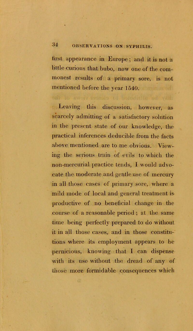 lirst appearance in Europe; and it is not a little curious that bubo, now one of the com- monest results of a primary sore, is not mentioned before the year 1540. Leaving this discussion, however, as scarcely admitting of a satisfactory solution in the present state of our knowledge, the practical inferences deducible from the facts above mentioned are to me obvious. View- ing the serious train of evils to which the non-mercurial practice tends, I would advo- cate the moderate and gentle use of mercury in all those cases of primary sore, where a mild mode of local and general treatment is- productive of no beneficial change in the course of a reasonable period ; at the same time being perfectly prepared to do without it in all those cases, and in those constitu- tions where its employment appears to be pernicious, knowing that I can dispense with its use without the dread of any of those more formidable consequences which