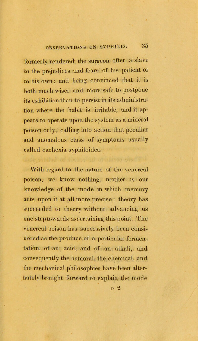 formerly rendered the surgeon often a slave to the prejudices and fears of his patient or to his own; and being convinced that it is both much wiser and more safe to postpone its exhibition than to persist in its administra- tion where the habit is irritable, and it ap- pears to operate upon the system as a mineral poison only, calling into action that peculiar and anomalous class of symptoms usually i called cachexia syphiloidea. With regard to the nature of the venereal poison, we know nothing, neither is our knowledge of the mode in which mercury acts upon it at all more precise : theory has succeeded to theory without advancing us one step towards ascertaining this point. The venereal poison has successively been consi- dered as the produce of a particular fermen- tation, of an acid, and of an alkali, and consequently the humoral, the chemical, and the mechanical philosophies have been alter- nately brought forward to explain the mode n 2