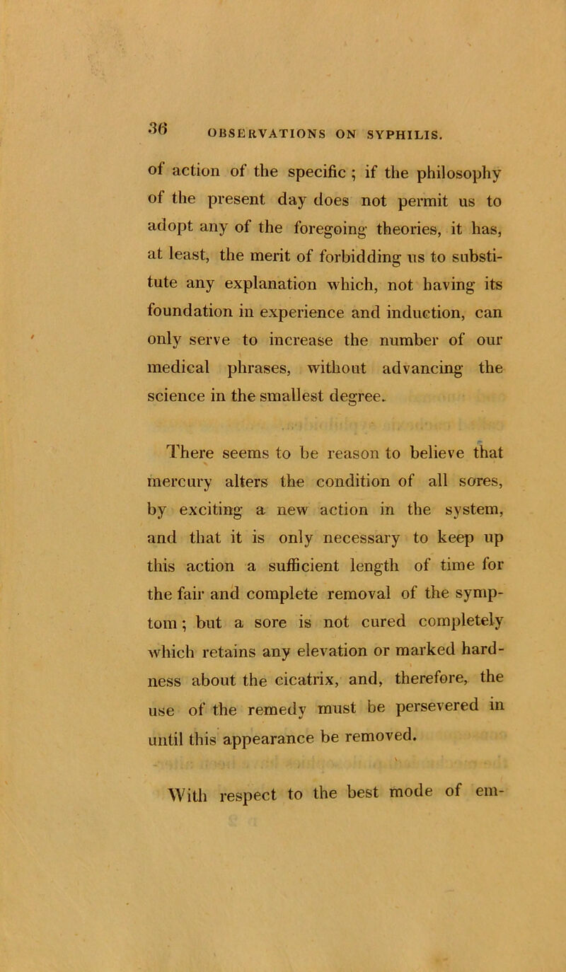 oi action of the specific ; if the philosophy of the present day does not permit us to adopt any of the foregoing theories, it has, at least, the merit of forbidding us to substi- tute any explanation which, not having its foundation in experience and induction, can only serve to increase the number of our medical phrases, without advancing the science in the smallest degree. There seems to be reason to believe that mercury alters the condition of all sores, by exciting a new action in the system, and that it is only necessary to keep up this action a sufficient length of time for the fair and complete removal of the symp- tom ; but a sore is not cured completely which retains any elevation or marked hard- ness about the cicatrix, and, therefore, the use of the remedy must be persevered in until this appearance be removed. v With respect to the best mode of em-