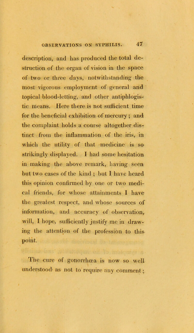 description, and has produced the total de- struction of the organ of vision in the space of two or three days, notwithstanding the most vigorous employment of general and topical blood-letting, and other antiphlogis- tic means. Here there is not sufficient time for the beneficial exhibition of mercury, and the complaint holds a course altogether dis- tinct from the inflammation of the iris, in which the utility of that medicine is so strikingly displayed. I had some hesitation in making the above remark, having seen but two cases of the kind ; but I have heard this opinion confirmed by one or two medi- cal friends, for whose attainments I have the greatest respect, and whose sources of information, and accuracy of observation, will, I hope, sufficiently justify me in draw- ing the attention of the profession to this point. The cure of gonorrhoea is now so well understood as not to require any comment;