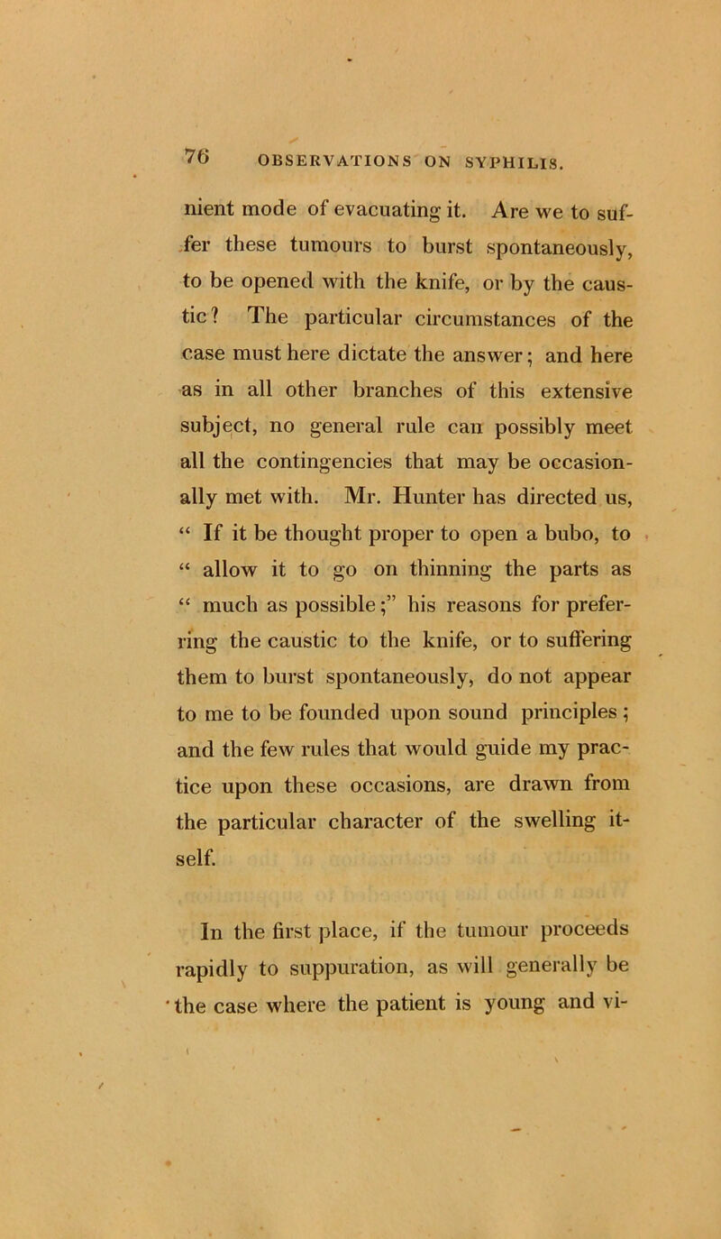 nient mode of evacuating it. Are we to suf- fer these tumours to burst spontaneously, to be opened with the knife, or by the caus- tic? The particular circumstances of the case must here dictate the answer; and here as in all other branches of this extensive subject, no general rule can possibly meet all the contingencies that may be occasion- ally met with. Mr. Hunter has directed us, “ If it be thought proper to open a bubo, to “ allow it to go on thinning the parts as “ much as possiblehis reasons for prefer- ring the caustic to the knife, or to suffering them to burst spontaneously, do not appear to me to be founded upon sound principles ; and the few rules that would guide my prac- tice upon these occasions, are drawn from the particular character of the swelling it- self. In the first place, if the tumour proceeds rapidly to suppuration, as will generally be ' the case where the patient is young and vi-