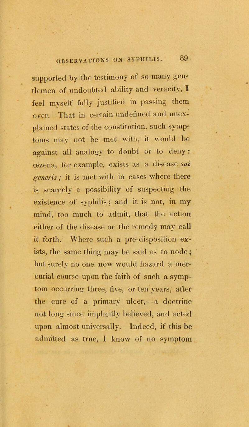 supported by the testimony of so many gen-1 tlemen of undoubted ability and veracity, I feel myself fully justified in passing them over. That in certain undefined and unex- plained states of the constitution, such symp- toms may not be met with, it would be against all analogy to doubt or to deny: cezena, for example, exists as a disease sui generis; it is met with in cases where there is scarcely a possibility of suspecting the existence of syphilis; and it is not, in my mind, too much to admit, that the action either of the disease or the remedy may call it forth. Where such a pre-disposition ex- ists, the same thing may be said as to node; but surely no one now would hazard a mer- curial course upon the faith of such a symp- tom occurring three, five, or ten years, after the cure of a primary ulcer,—a doctrine not long since implicitly believed, and acted upon almost universally. Indeed, if this be admitted as true, 1 know of no symptom