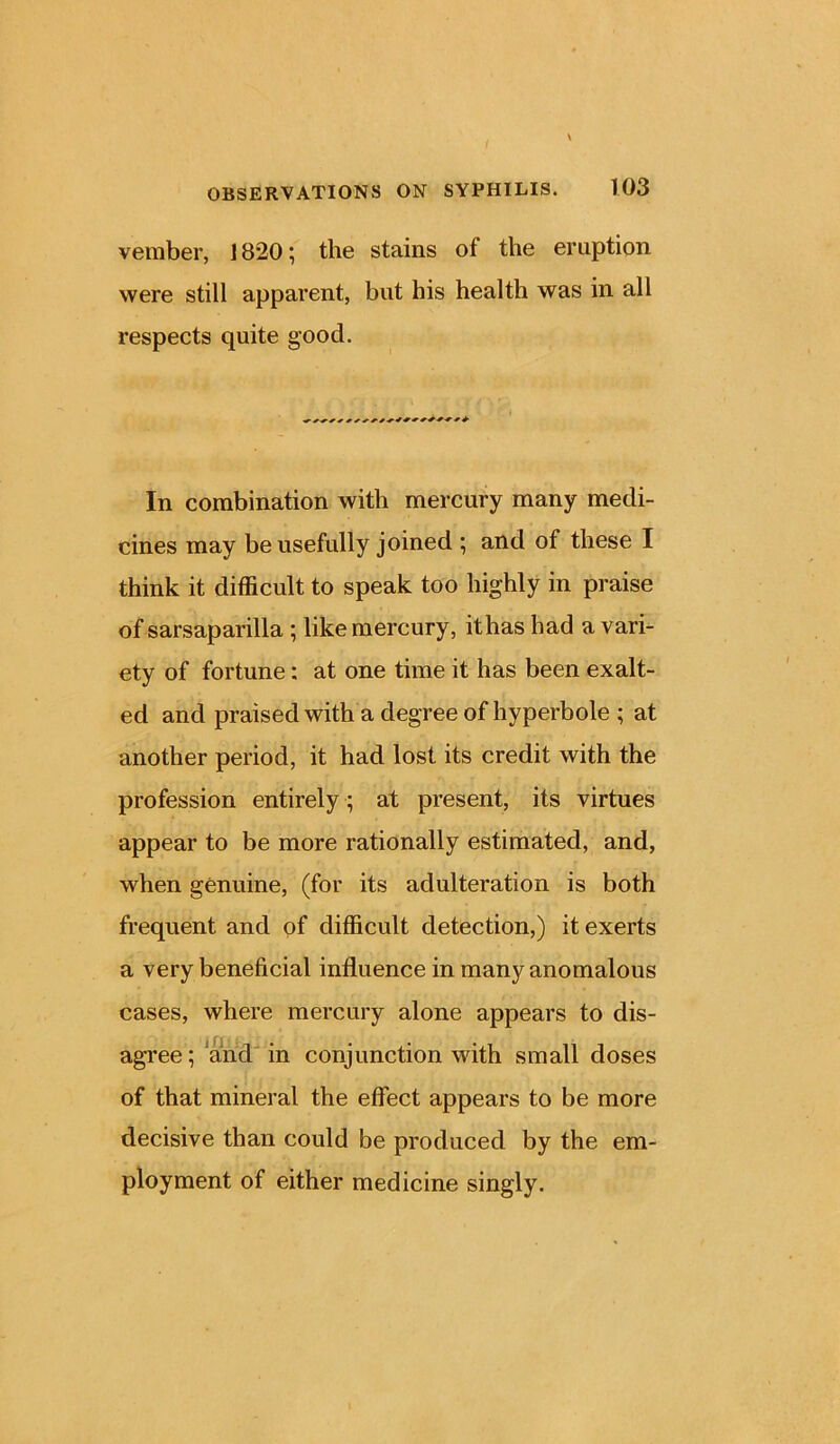 vember, 1820; the stains of the eruption were still apparent, but his health was in all respects quite good. In combination with mercury many medi- cines may be usefully joined ; and of these I think it difficult to speak too highly in praise of sarsaparilla ; like mercury, ithas had a vari- ety of fortune: at one time it has been exalt- ed and praised with a degree of hyperbole ; at another period, it had lost its credit with the profession entirely ; at present, its virtues appear to be more rationally estimated, and, when genuine, (for its adulteration is both frequent and of difficult detection,) it exerts a very beneficial influence in many anomalous cases, where mercury alone appears to dis- agree; and in conjunction with small doses of that mineral the effect appears to be more decisive than could be produced by the em- ployment of either medicine singly.