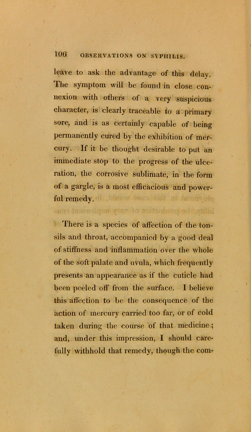 leave to ask the advantage of this delay. The symptom will be found in close con- nexion with others of a very suspicious character, is clearly traceable to a primary sore, and is as certainly capable of being permanently cured by the exhibition of mer- cury. If it be thought desirable to put an immediate stop to the progress of the ulce- ration, the corrosive sublimate, in the form of a gargle, is a most efficacious and power- ful remedy. There is a species of affection of the ton- sils and throat, accompanied by a good deal of stiffness and inflammation over the whole of the soft palate and uvula, which frequently presents an appearance as if the cuticle had been peeled off from the surface. I believe this affection to be the consequence of the action of mercury carried too far, or of cold taken during the course of that medicine; and, under this impression, I should care- fully withhold that remedy, though the com-