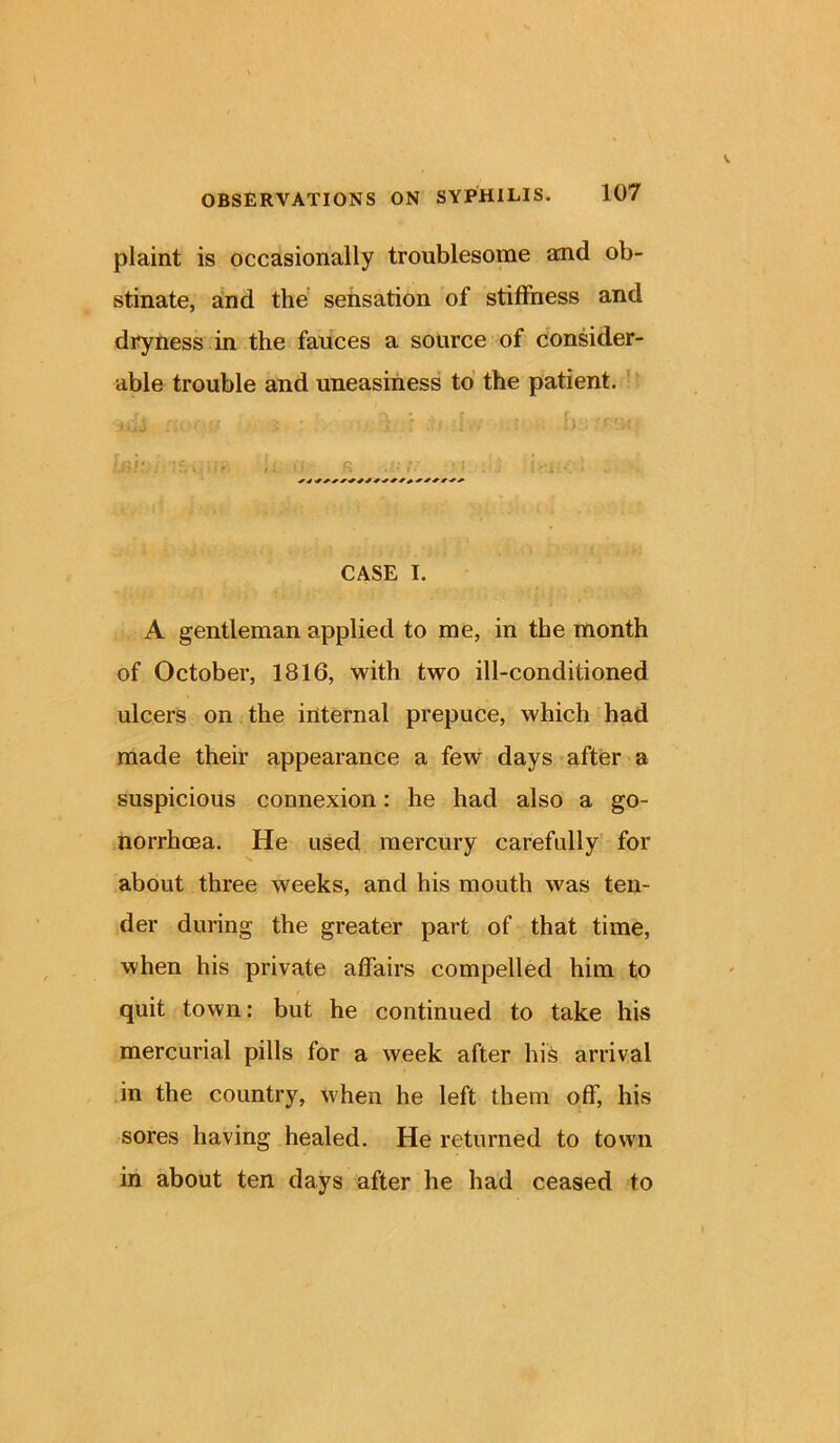 plaint is occasionally troublesome and ob- stinate, and the sensation of stiffness and dryness in the fauces a source of consider- able trouble and uneasiness to the patient. CASE I. A gentleman applied to me, in the month of October, 1816, with two ill-conditioned ulcers on the internal prepuce, which had made their appearance a few* days after a suspicious connexion: he had also a go- norrhoea. He used mercury carefully for about three weeks, and his mouth was ten- der during the greater part of that time, when his private affairs compelled him to quit town: but he continued to take his mercurial pills for a week after his arrival in the country, when he left them off, his sores having healed. He returned to town in about ten days after he had ceased to