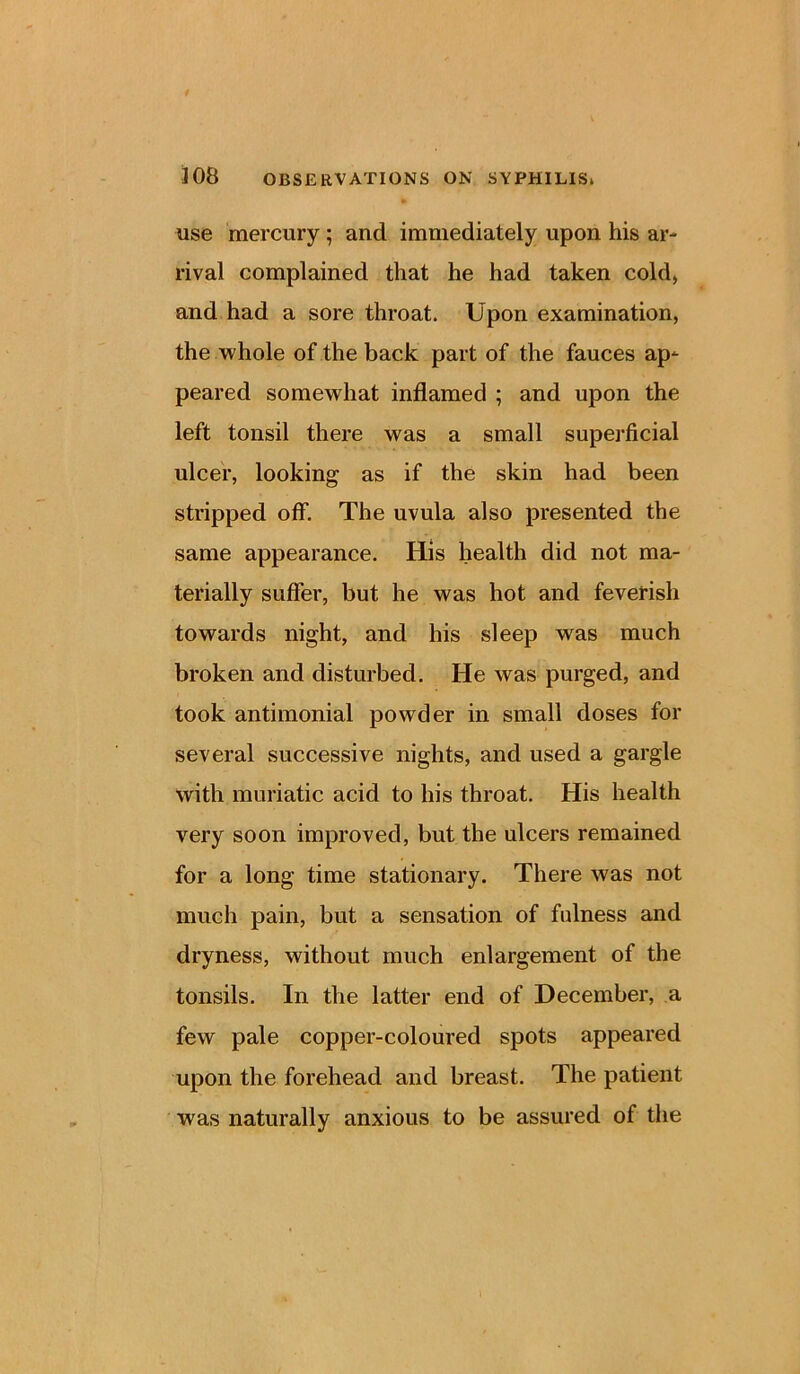 use mercury; and immediately upon his ar- rival complained that he had taken cold, and had a sore throat. Upon examination, the whole of the back part of the fauces ap- peared somewhat inflamed ; and upon the left tonsil there was a small superficial ulcer, looking as if the skin had been stripped off. The uvula also presented the same appearance. His health did not ma- terially suffer, but he was hot and feverish towards night, and his sleep was much broken and disturbed. He was purged, and took antimonial powder in small doses for several successive nights, and used a gargle with muriatic acid to his throat. His health very soon improved, but the ulcers remained for a long time stationary. There was not much pain, but a sensation of fulness and dryness, without much enlargement of the tonsils. In the latter end of December, a few pale copper-coloured spots appeared upon the forehead and breast. The patient was naturally anxious to be assured of the