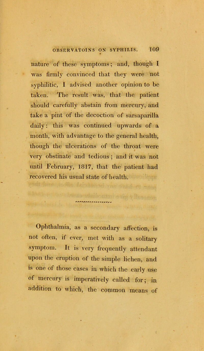 nature of these symptoms; and, though I was firmly convinced that they were not syphilitic, 1 advised another opinion to be taken. The result was, that the patient should carefully abstain from mercury, and take a pint of the decoction of sarsaparilla daily: this was continued upwards of a month, with advantage to the general health, though the ulcerations of the throat were very obstinate and tedious ; and it was not until February, 1817, that the patient had recovered his usual state of health. Ophthalmia, as a secondary affection, is not often, if ever, met with as a solitary symptom. It is very frequently attendant upon the eruption of the simple lichen, and is one of those cases in which the early use of mercury is imperatively called for; in addition to which, the common means of