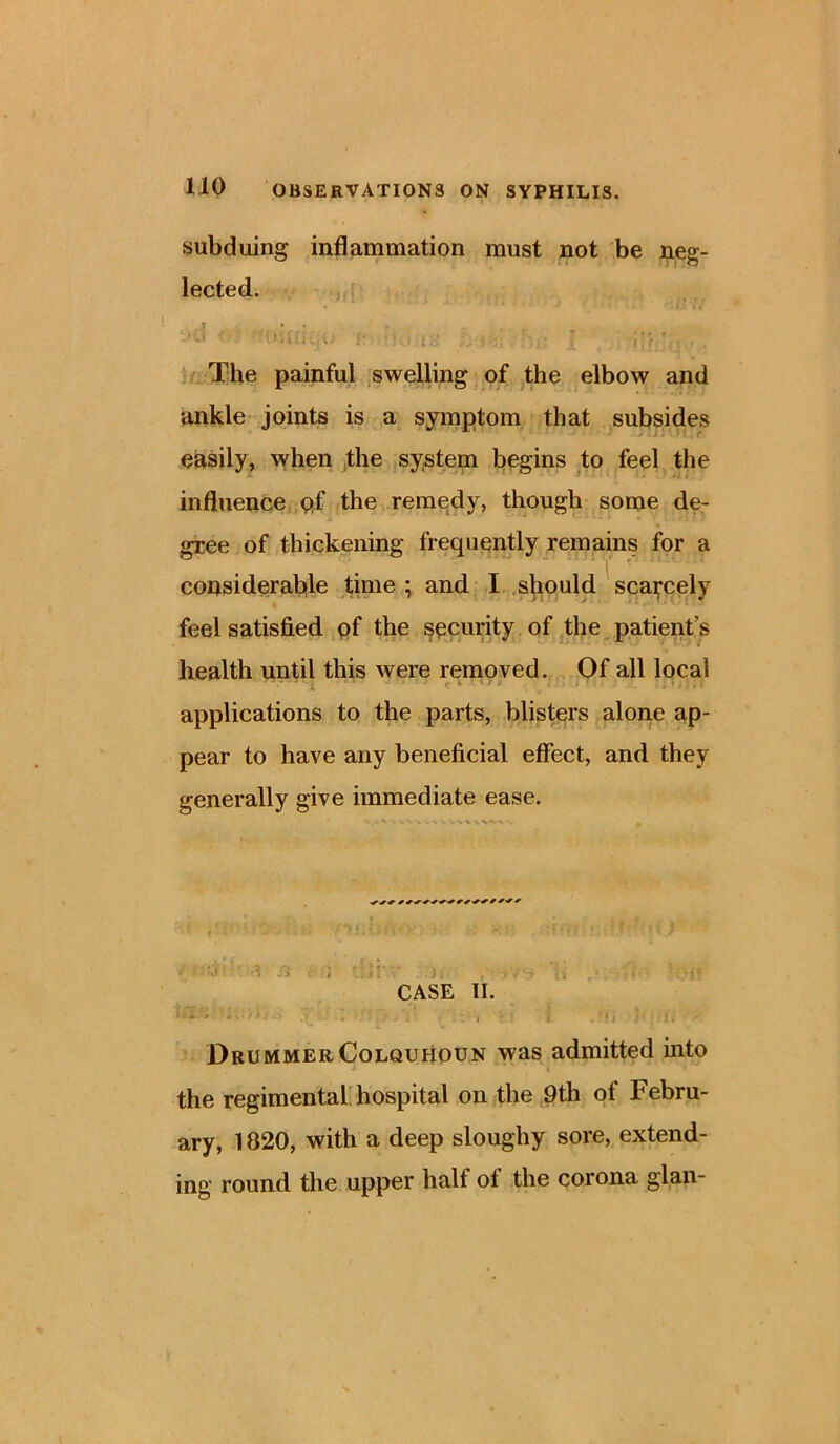 subduing inflammation must not be neg- lected. .1 t ■ • * . , „ The painful swelling of the elbow and ankle joints is a symptom that subsides easily, when the system begins to feel the influence pf the remedy, though some de- gree of thickening frequently remains for a considerable time ; and I should scarcely feel satisfied pf the security of the patient’s health until this were removed. Of all local applications to the parts, blisters alone ap- pear to have any beneficial effect, and they generally give immediate ease. * ^ -V -* %•% •» , ; ■>* ' .•» ;  >. . u < CASE II. U; . ; .y: I 7‘.; , i ,'ii ; : f i • Drummer Colquhoun was admitted into the regimental hospital on the 9th of Febru- ary, 1820, with a deep sloughy sore, extend- ing round the upper halt ot the corona glan-