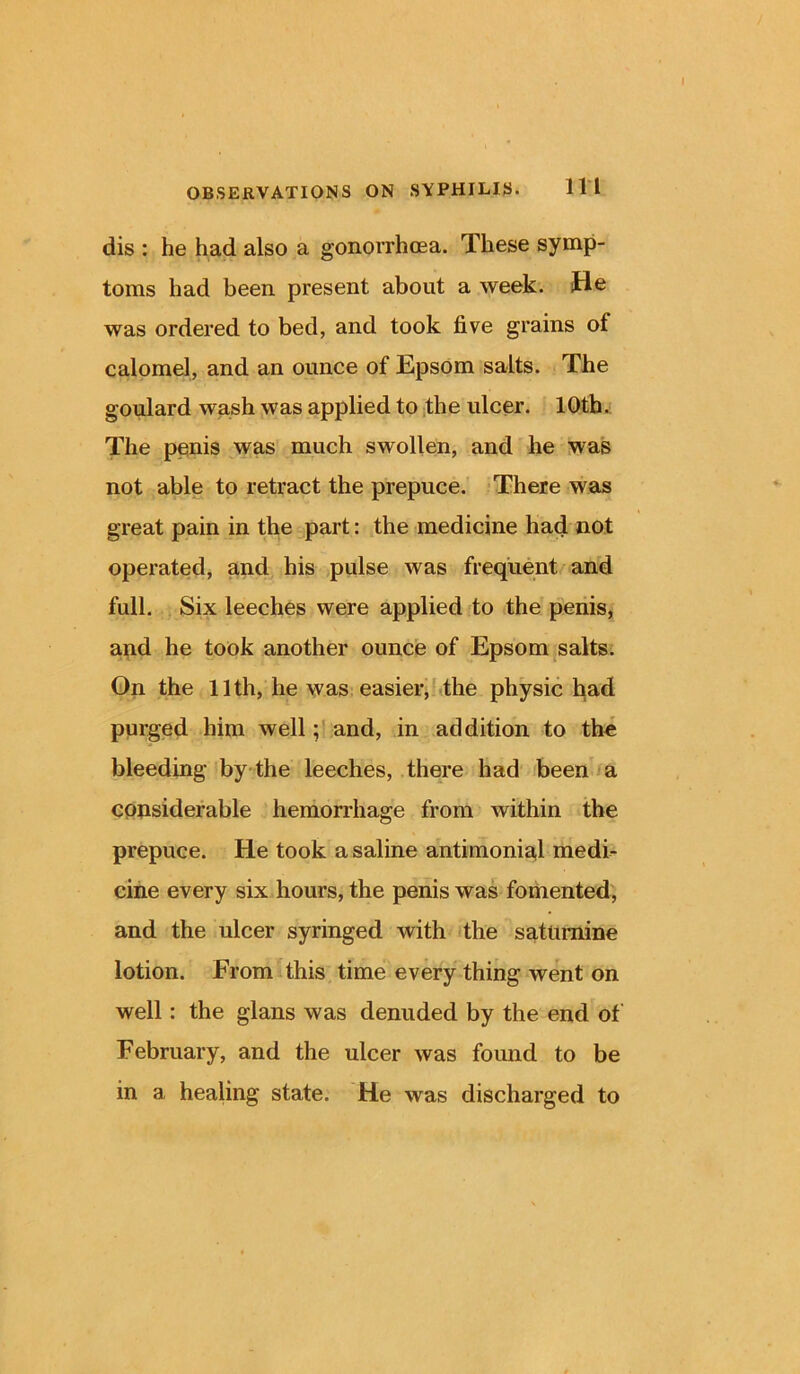 dis : he had also a gonorrhoea. These symp- toms had been present about a week, fie was ordered to bed, and took five grains of calomel, and an ounce of Epsom salts. The goulard wash was applied to the ulcer. 10th. The penis was much swollen, and he was not able to retract the prepuce. There was great pain in the part: the medicine had not operated, and his pulse was frequent and full. Six leeches were applied to the penis, and he took another ounce of Epsom salts. On the 11th, he was easier, the physic had purged him well; and, in addition to the bleeding by the leeches, there had been a considerable hemorrhage from within the prepuce. He took a saline antimonial medi- cine every six hours, the penis was fomented, and the ulcer syringed with the saturnine lotion. From this time every thing went on well: the glans was denuded by the end of February, and the ulcer was found to be in a healing state. He was discharged to
