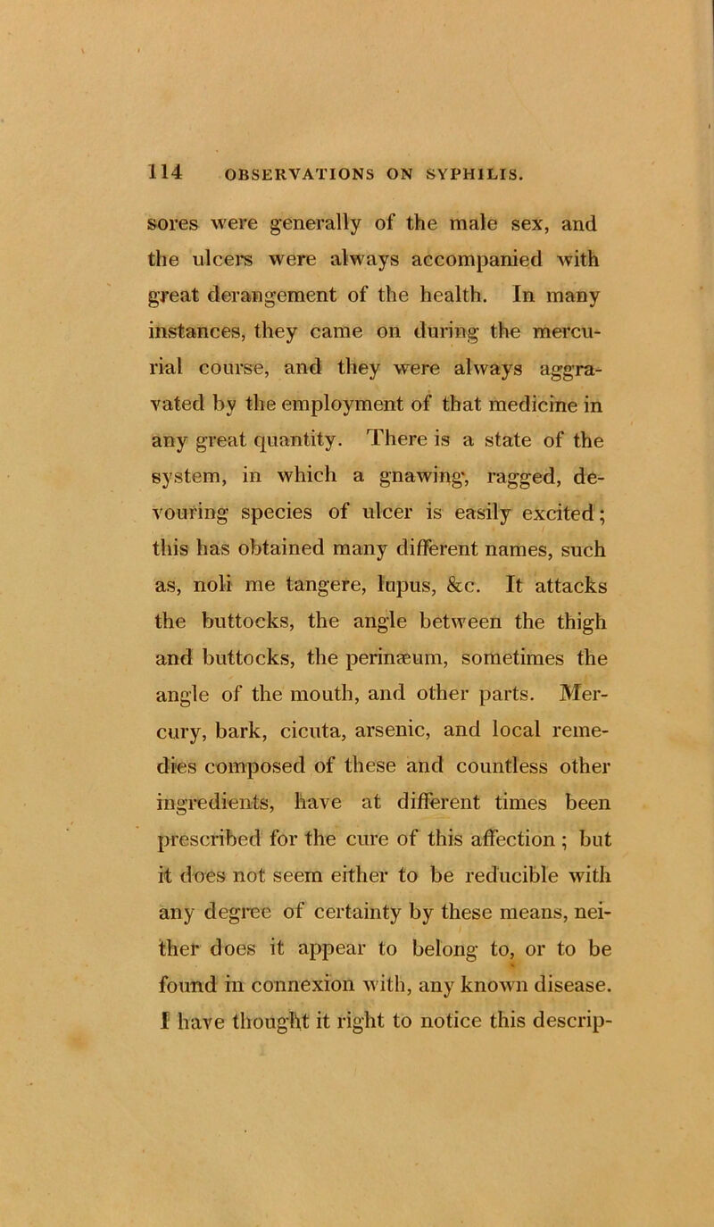 sores were generally of the male sex, and the ulcers were always accompanied with great derangement of the health. In many instances, they came on during the mercu- rial course, and they were always aggra- vated by the employment of that medicine in any great quantity. There is a state of the system, in which a gnawing', ragged, de- vouring species of ulcer is easily excited; this has obtained many different names, such as, noli me tangere, lupus, &c. It attacks the buttocks, the angle between the thigh and buttocks, the perinaeum, sometimes the angle of the mouth, and other parts. Mer- cury, bark, cicuta, arsenic, and local reme- dies composed of these and countless other ingredients, have at different times been prescribed for the cure of this affection ; but it does not seem either to be reducible with any degree of certainty by these means, nei- ther does it appear to belong to, or to be A found in connexion with, any known disease. I have thought it right to notice this descrip-
