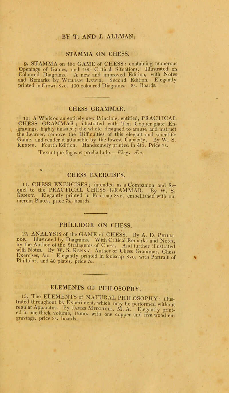 BY T. AND J. ALLMAN. STAMMA ON CHESS. 9. STAMMA on the GAME of CHESS: containing numerous Openings of Games, and 100 Critical Situations. Illustrated on Coloured Diagrams. A new and improved Edition, with Notes and Remarks by William Lewis. Second Edition. Elegantly printed in Crown 8vo. 100 coloured Diagrams. 8s. Boarcls. CHESS GRAMMAR. 10. A Work on an entirely new Principle, entitled, PRACTICAL CPIESS GRAMMAR; illustrated with Ten Copper-plate En- gravings, highly finished; the whole designed to amuse and instruct the Learner, remove the Difficulties of this elegant and scientific Game, and render it attainable by the lowest Capacity. By W. S. Kenny. Fourth Edition. Plandsomely printed in 4to. Price 7s. Texuntque fugas et prcelia ludo.—Virg. JEn, CHESS EXERCISES. 11. CHESS EXERCISES; intended as a Companion and Se- quel to the PRACTICAL CPIESS GRAMMAR. By W. S. Kenny. Elegantly printed in Foolscap 8vo. embellished with nu- merous Plates, price 7s. boards. \ PHILLIDOR ON CHESS. 12. ANALYSIS of the GAME of CHESS. By A. D. Philli- dor. Illustrated by Diagrams. With Critical Remarks and Notes, by the Author of the Stratagems of Chess. And further illustrated with Notes. By W. S. Kenny, Author of Chess Grammar, Chess Exercises, &c. Elegantly printed in foolscap 8vo. with Portrait of Phillidor, and 40 plates, price 7s. ELEMENTS OF PHILOSOPHY. * l3', Ihe ELEMENTS of NATURAL PPIILOSOPHY: illus- trated throughout by Experiments which may be performed without regular Apparatus. By James Mitchell, M. A. Elegantly print- ed in one thick volume, 12mo. with one copper and five wood en- gravings, price 8s. boards.