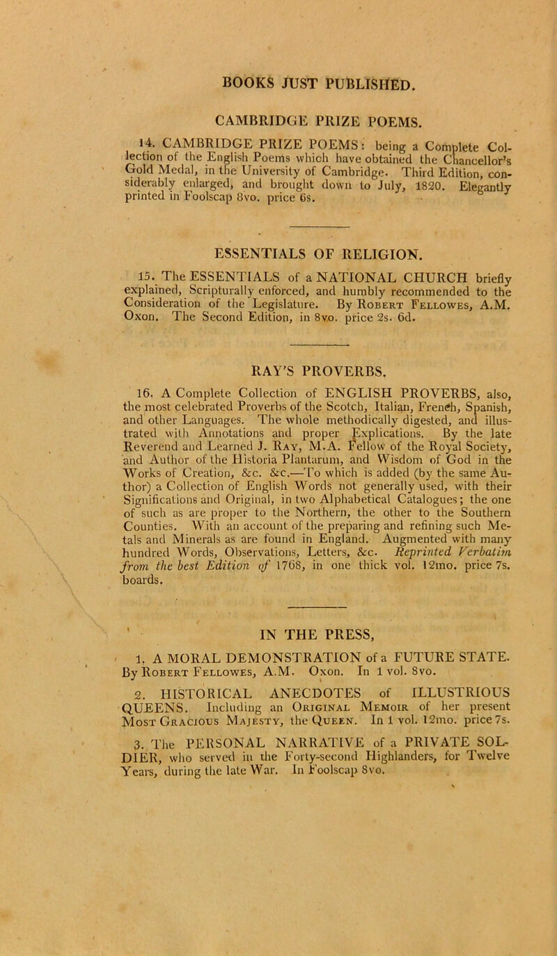 CAMBRIDGE PRIZE POEMS. 14. CAMBRIDGE PRIZE POEMS: being a Complete Col- lection of the English Poems which have obtained the Chancellor’s Gold Medal, in the University of Cambridge. Third Edition, con- siderably enlarged, and brought down to July, 1820. Elegantly printed in Foolscap 8vo. price 6s. ESSENTIALS OF RELIGION. 15. The ESSENTIALS of a NATIONAL CHURCH briefly explained, Scripturally enforced, and humbly recommended to the Consideration of the Legislature. By Robert Fellowes, A.M. Oxon. The Second Edition, in 8vo. price 2s. 6d. RAY’S PROVERBS. 16. A Complete Collection of ENGLISH PROVERBS, also, the most celebrated Proverbs of the Scotch, Italian, French, Spanish, and other Languages. The whole methodically digested, and illus- trated with Annotations and proper Explications. By the late Reverend and Learned J. Ray, M.A. bellow of the Royal Society, and Author of the Historia Plantarum, and Wisdom of God in the Works of Creation, &c. &c.—To which is added (by the same Au- thor) a Collection of English Words not generally used, with their Significations and Original, in two Alphabetical Catalogues; the one of such as are proper to the Northern, the other to the Southern Counties. With an account of the preparing and refining such Me- tals and Minerals as are found in England. Augmented with many hundred Words, Observations, Letters, &c. Reprinted Verbatim from the best Edition of 1768, in one thick vol. 12mo. price 7s. boards. IN THE PRESS, 1. A MORAL DEMONSTRATION of a FUTURE STATE. By Robert Fellowes, A.M. Oxon. In 1 vol. 8vo. 2. PIISTORICAL ANECDOTES of ILLUSTRIOUS QUEENS. Including an Original Memoir of her present Most Gracious Majesty, the Queen. In 1 vol. 12mo. price 7s. 3. The PERSONAL NARRATIVE of a PRIVATE SOL- DIER, who served in die Forty-second Highlanders, for Twelve Years, during the late War. In Foolscap 8vo.