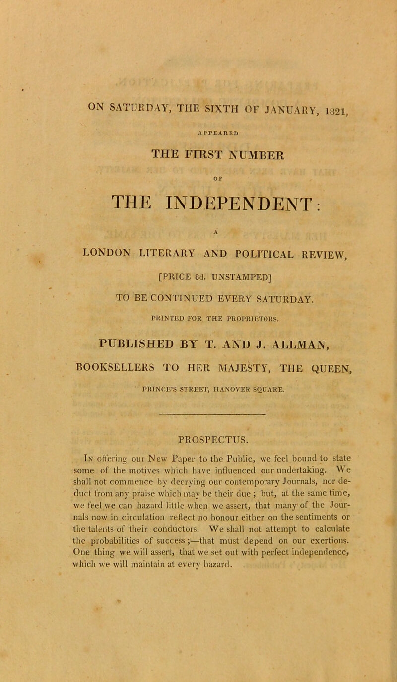 APPEARED THE FIRST NUMBER OF THE INDEPENDENT: A LONDON LITERARY AND POLITICAL REVIEW, [PRICE 8d. UNSTAMPED] TO BE CONTINUED EVERY SATURDAY. PRINTED FOR THE PROPRIETORS. PUBLISHED BY T. AND J. ALLMAN, BOOKSELLERS TO HER MAJESTY, THE QUEEN, PRINCE’S STREET, HANOVER SQUARE. PROSPECTUS. In offering our New Paper to the Public, we feel bound to slate some of the motives which have influenced our undertaking. We shall not commence by decrying our contemporary Journals, nor de- duct from any praise which may be their due ; hut, at the same time, we feel we can hazard little when we assert, that many of the Jour- nals now in circulation reflect no honour either on the sentiments or the talents of their conductors. We shall not attempt to calculate the probabilities of success;—that must depend on our exertions. One thing we will assert, that we set out with perfect independence, which we will maintain at every hazard.