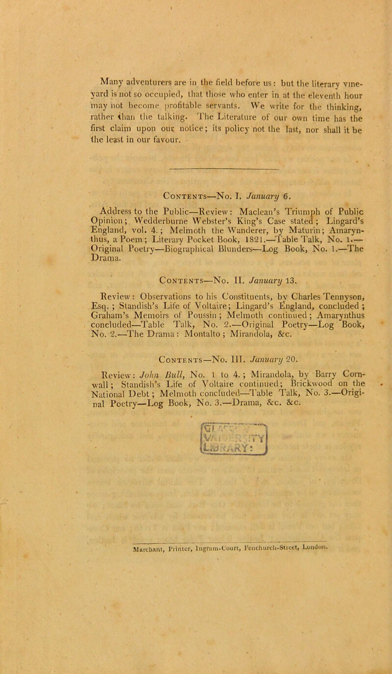 Many adventurers are in the field before us: but the literary vine- yard is not so occupied, that those who enter in at the eleventh hour may not become profitable servants. We write for the thinking, rather than the talking. The Literature of our own time has the first claim upon our notice; its policy not the last, nor shall it be the least in our favour. Contents—No. I. January 6. Address to the Public—Review: Maclean’s Triumph of Public Opinion; Wedderburne Webster’s King’s Case stated; Lingard’s England, vol. 4.; Melmoth the Wanderer, by Maturin; Amaryn- thus, a Poem ; Literary Pocket Book, 1821.—Table Talk, No. 1.— Original Poetry—Biographical Blunders—Log Book, No. 1.—The Drama. Contents—No. II. January 13. Review: Observations to his Constituents, by Charles Tennyson, Esq.; Standish’s Life of Voltaire; Lingard’s England, concluded; Graham’s Memoirs of Poussin ; Melmoth continued; Amarynthus concluded—Table Talk, No. 2—Original Poetry—Log Book, No. 2.—The Drama: Montalto ; Mirandola, &c. Contents—No. III. January 20. Review: John Bull, No. 1 to 4. ; Mirandola, by Barry Corn- wall; Standish’s Life of Voltaire continued; Brickwood on the National Debt; Melmoth concluded—Table Talk, No. 3.—Origi- nal Poetry—Log Book, No. 3.—Drama, &c. &c. 'Cl V/ Uj •: • :T,j March ant, Printer, lngram-Court, l’cnchurcU-Sticet, London.