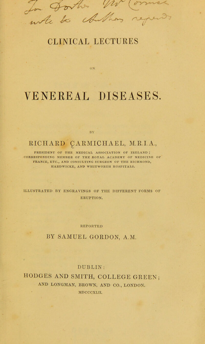 CLINICAL LECTURES VENEREAL DISEASES. RICHARD CARMICHAEL, M.R.I.A., PRESIDENT OF THE MEDICAL ASSOCIATION OF IRELAND ; CORRESPONDING MEMBER OF THE ROYAL ACADEMY OF MEDICINE OF FRANCE, ETC., AND CONSULTING SURGEON OF THE RICHMOND, HARDWICKE, AND WHITWORTH HOSPITALS. ILLUSTRATED BY ENGRAVINGS OF THE DIFFERENT FORMS OF ERUPTION. BY SAMUEL GORDON, A.M. DUBLIN: HODGES AND SMITH, COLLEGE GREEN; AND LONGMAN, BROWN, AND CO., LONDON. BY REPORTED MDCCCXLIT.