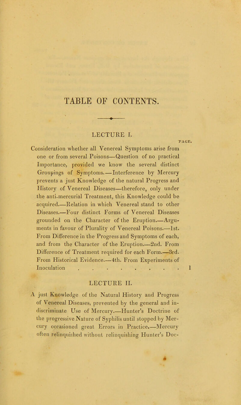 TABLE OF CONTENTS. LECTURE I. i Consideration whether all Venereal Symptoms arise from one or from several Poisons—Question of no practical Importance, provided we know the several distinct Groupings of Symptoms.—Interference by Mercury prevents a just Knowledge of the natural Progress and History of Venereal Diseases—therefore, only under the anti-mercurial Treatment, this Knowledge could be acquired.—Relation in which Venereal stand to other Diseases.—Four distinct Forms of Venereal Diseases grounded on the Character of the Eruption.—Argu- ments in favour of Plurality of Venereal Poisons.—1st. From Difference in the Progress and Symptoms of each, and from the Character of the Eruption.—2nd. From Difference of Treatment required for each Form.—3rd. From Flistorical Evidence.—4th. From Experiments of Inoculation ........ LECTURE II. A just Knowledge of the Natural History and Progress of Venereal Diseases, prevented by the general and in- discriminate Use of Mercury.—Hunter’s Doctrine of the progressive Nature of Syphilis until stopped by Mer- cury occasioned great Errors in Practice.—Mercury often relinquished without relinquishing Hunter’s Doc-