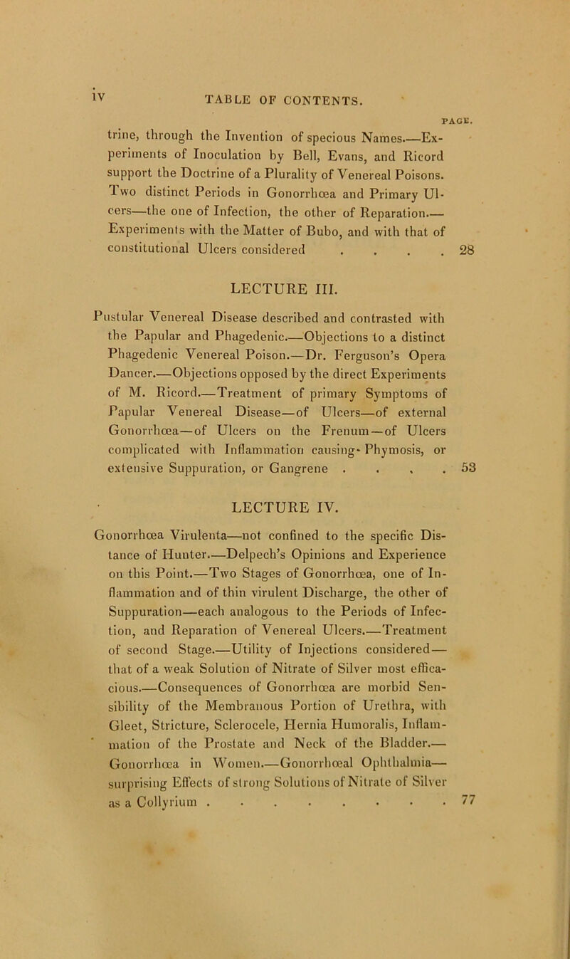 PAGE. trine, through the Invention of specious Names Ex- periments of Inoculation by Bell, Evans, and Ricord support the Doctrine of a Plurality of Venereal Poisons, d wo distinct Periods in Gonorrhoea and Primary Ul- cers—the one of Infection, the other of Reparation.— Experiments with the Matter of Bubo, and with that of constitutional Ulcers considered . . . .28 LECTURE III. Pustular Venereal Disease described and contrasted with the Papular and Phagedenic Objections to a distinct Phagedenic Venereal Poison.— Dr. Ferguson’s Opera Dancer.—Objections opposed by the direct Experiments of M. Ricord—Treatment of primary Symptoms of Papular Venereal Disease—of Ulcers—of external Gonorrhoea—of Ulcers on the Frenum — of Ulcers complicated with Inflammation causing- Phymosis, or extensive Suppuration, or Gangrene . . , .53 LECTURE IV. Gonorrhoea Virulenta—not confined to the specific Dis- tance of Hunter.—Delpech’s Opinions and Experience on this Point.—Two Stages of Gonorrhoea, one of In- flammation and of thin virulent Discharge, the other of Suppuration—each analogous to the Periods of Infec- tion, and Reparation of Venereal Ulcers.—Treatment of second Stage.—Utility of Injections considered — that of a weak Solution of Nitrate of Silver most effica- cious.—Consequences of Gonorrhoea are morbid Sen- sibility of the Membranous Portion of Urethra, with Gleet, Stricture, Sclerocele, Hernia Humoralis, Inflam- mation of the Prostate and Neck of the Bladder.— Gonorrhoea in Women—Gonorrhoeal Ophthalmia— surprising Effects of strong Solutions of Nitrate of Silver as a Collyrium ........ 77