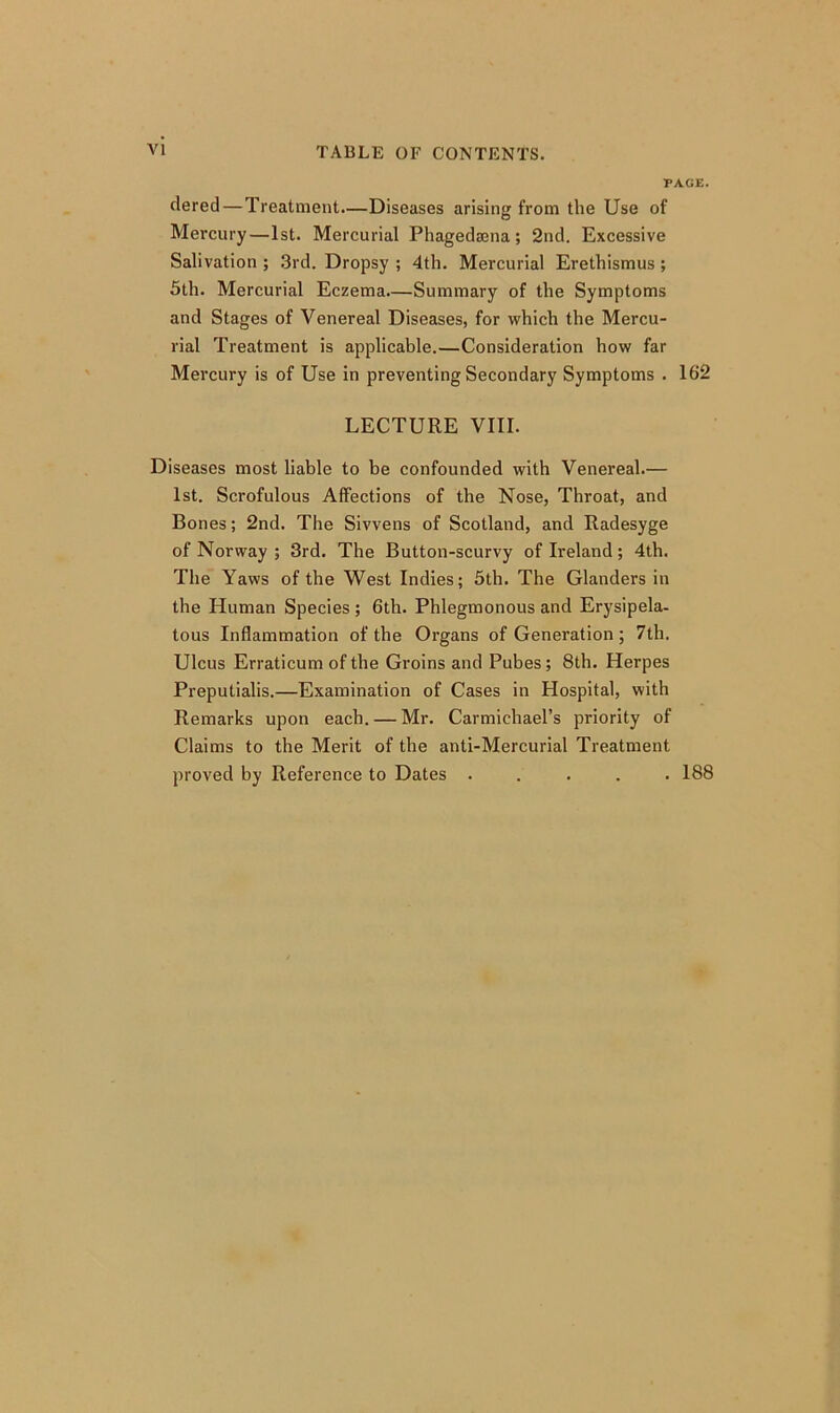 PAGE. dered — Treatment—Diseases arising from the Use of Mercury—1st. Mercurial Phagedsena; 2nd. Excessive Salivation ; 3rd. Dropsy ; 4th. Mercurial Erethismus ; 5th. Mercurial Eczema.—Summary of the Symptoms and Stages of Venereal Diseases, for which the Mercu- rial Treatment is applicable.—Consideration how far Mercury is of Use in preventing Secondary Symptoms . 162 LECTURE VIII. Diseases most liable to be confounded with Venereal.— 1st. Scrofulous Affections of the Nose, Throat, and Bones; 2nd. The Sivvens of Scotland, and Radesyge of Norway ; 3rd. The Button-scurvy of Ireland; 4th. The Yaws of the West Indies; 5th. The Glanders in the Human Species ; 6th. Phlegmonous and Erysipela- tous Inflammation of the Organs of Generation ; 7th. Ulcus Erraticum of the Groins and Pubes; 8th. Herpes Preputialis.—Examination of Cases in Hospital, with Remarks upon each. — Mr. Carmichael’s priority of Claims to the Merit of the anti-Mercurial Treatment proved by Reference to Dates ..... 188