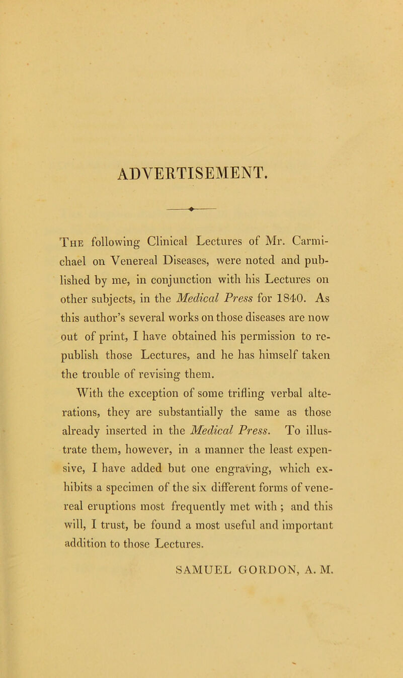 ADVERTISEMENT. The following Clinical Lectures of Mr. Carmi- chael on Venereal Diseases, were noted and pub- lished by me, in conjunction with his Lectures on other subjects, in the Medical Press for 1840. As this author’s several works on those diseases are now out of print, I have obtained his permission to re- publish those Lectures, and he has himself taken the trouble of revising them. With the exception of some trifling verbal alte- rations, they are substantially the same as those already inserted in the Medical Press. To illus- trate them, however, in a manner the least expen- sive, I have added but one engraving, which ex- hibits a specimen of the six different forms of vene- real eruptions most frequently met with ; and this will, I trust, be found a most useful and important addition to those Lectures. SAMUEL GORDON, A. M.