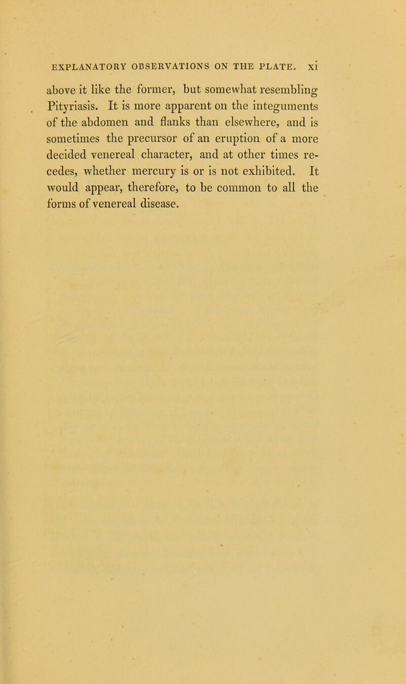 above it like the former, but somewhat resembling Pityriasis. It is more apparent on the integuments of the abdomen and flanks than elsewhere, and is sometimes the precursor of an eruption of a more decided venereal character, and at other times re- cedes, whether mercury is or is not exhibited. It would appear, therefore, to be common to all the forms of venereal disease.