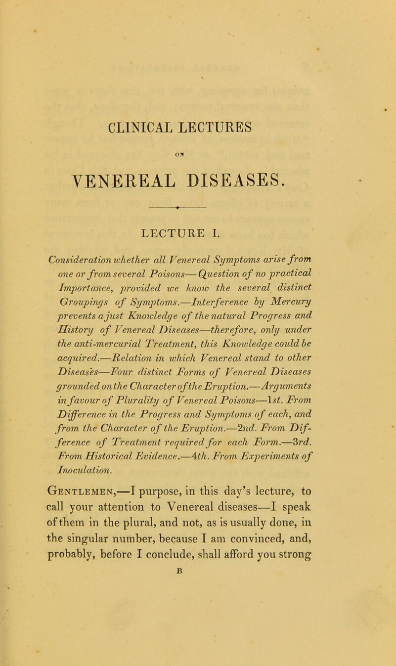 CLINICAL LECTURES ON VENEREAL DISEASES. LECTURE I. Consideration whether all Venereal Symptoms arise from one or from several Poisons—Question of no practical Importance, provided we know the several distinct Groupings of Symptoms.—Interference by Mercury prevents a just Knoivledge of the natural Progress and History of Venereal Diseases—therefore, only under the anti-mercurial Treatment, this Knoivledge could be acquired.—Relation in which Venereal stand to other Diseases—Four distinct Forms of Venereal Diseases grounded onthe Char acter ofthe Eruption.—Arguments in favour of Plurality of Venereal Poisons—I.? A From Difference in the Progress and Symptoms of each, and from the Character of the Eruption.—2nd. From Dif- ference of Treatment required for each Form.—3rd. From Historical Evidence.—4th. From Experiments of Inoculation. Gentlemen,—I purpose, in this day’s lecture, to call your attention to Venereal diseases—I speak of them in the plural, and not, as is usually done, in the singular number, because I am convinced, and, probably, before I conclude, shall afford you strong n