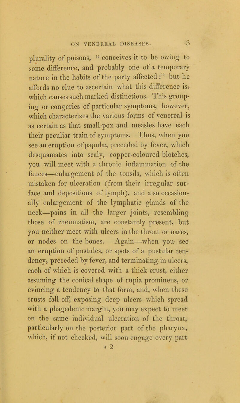 plurality of' poisons, “ conceives it to be owing to some difference, and probably one of a temporary nature in the habits of the party affected but he affords no clue to ascertain what this difference is? which causes such marked distinctions. This group- ing or congeries of particular symptoms, however, which characterizes the various forms of venereal is as certain as that small-pox and measles have each their peculiar train of symptoms. Thus, when you see an eruption of papulae, preceded by fever, which desquamates into scaly, copper-coloured blotches, you will meet with a chronic inflammation of the fauces—enlargement of the tonsils, which is often mistaken for ulceration (from their irregular sur- face and depositions of lymph), and also occasion- ally enlargement of the lymphatic glands of the neck—pains in all the larger joints, resembling those of rheumatism, are constantly present, but you neither meet with ulcers in the throat or nares, or nodes on the bones. Again—when you see an eruption of pustules, or spots of a pustular ten- dency, preceded by fever, and terminating in ulcers, each of which is covered with a thick crust, either assuming the conical shape of rupia prominens, or evincing a tendency to that form, and, when these crusts fall off, exposing deep ulcers which spread with a phagedenic margin, you may expect to meet on the same individual ulceration of the throat, particularly on the posterior part of the pharynx, which, if not checked, will soon engage every part b 2