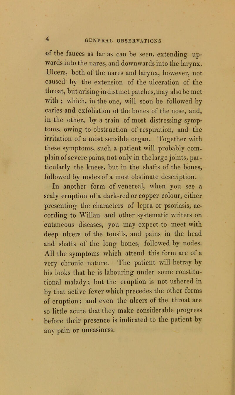 of the fauces as far as can be seen, extending up- wards into the nares, and downwards into the larynx. Ulcers, both of the nares and larynx, however, not caused by the extension of the ulceration of the throat, but arising in distinct patches,may alsobe met with ; which, in the one, will soon be followed by caries and exfoliation of the bones of the nose, and, in the other, by a train of most distressing symp- toms, owing to obstruction of respiration, and the irritation of a most sensible organ. Together with these symptoms, such a patient will probably com- plain of severe pains, not only in the large joints, par- ticularly the knees, but in the shafts of the bones, followed by nodes of a most obstinate description. In another form of venereal, when you see a scaly eruption of a dark-red or copper colour, either presenting the characters of lepra or psoriasis, ac- cording to Willan and other systematic writers on cutaneous diseases, you may expect to meet with deep ulcers of the tonsils, and pains in the head and shafts of the long bones, followed by nodes. All the symptoms which attend this form are of a very chronic nature. The patient will betray by his looks that he is labouring under some constitu- tional malady; but the eruption is not ushered in by that active fever which precedes the other forms of eruption ; and even the ulcers of the throat are so little acute that they make considerable progress before their presence is indicated to the patient by any pain or uneasiness.