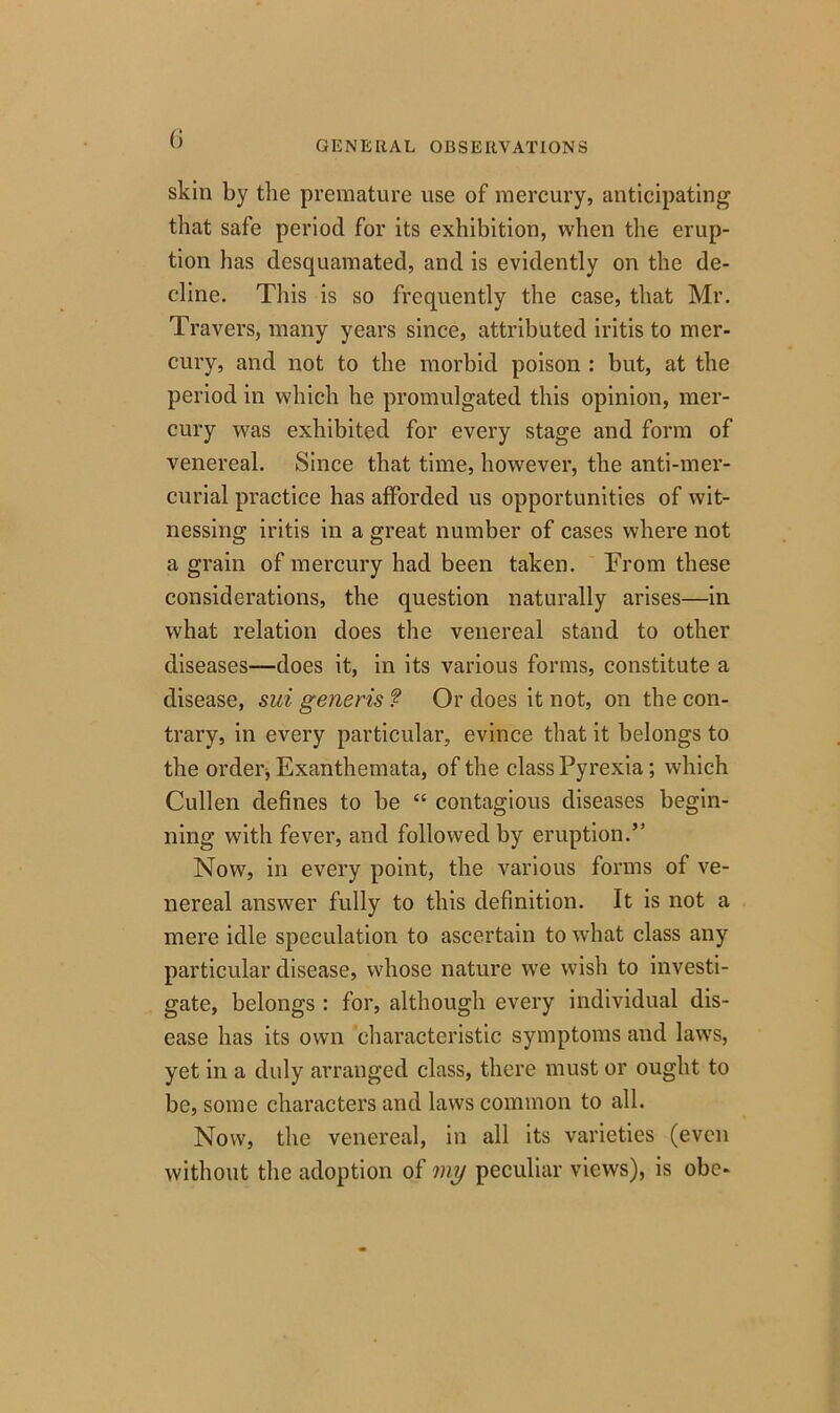 GENERAL OBSERVATIONS skin by the premature use of mercury, anticipating that safe period for its exhibition, when the erup- tion has desquamated, and is evidently on the de- cline. This is so frequently the case, that Mr. Travers, many years since, attributed iritis to mer- cury, and not to the morbid poison : but, at the period in which he promulgated this opinion, mer- cury was exhibited for every stage and form of venereal. Since that time, however, the anti-mer- curial practice has afforded us opportunities of wit- nessing iritis in a great number of cases where not a grain of mercury had been taken. From these considerations, the question naturally arises—in what relation does the venereal stand to other diseases—does it, in its various forms, constitute a disease, sui generis f Or does it not, on the con- trary, in every particular, evince that it belongs to the order, Exanthemata, of the class Pyrexia; which Cullen defines to be “ contagious diseases begin- ning with fever, and followed by eruption.” Now, in every point, the various forms of ve- nereal answer fully to this definition. It is not a mere idle speculation to ascertain to what class any particular disease, whose nature we wish to investi- gate, belongs : for, although every individual dis- ease has its own characteristic symptoms and laws, yet in a duly arranged class, there must or ought to be, some characters and laws common to all. Now, the venereal, in all its varieties (even without the adoption of my peculiar views), is obe-