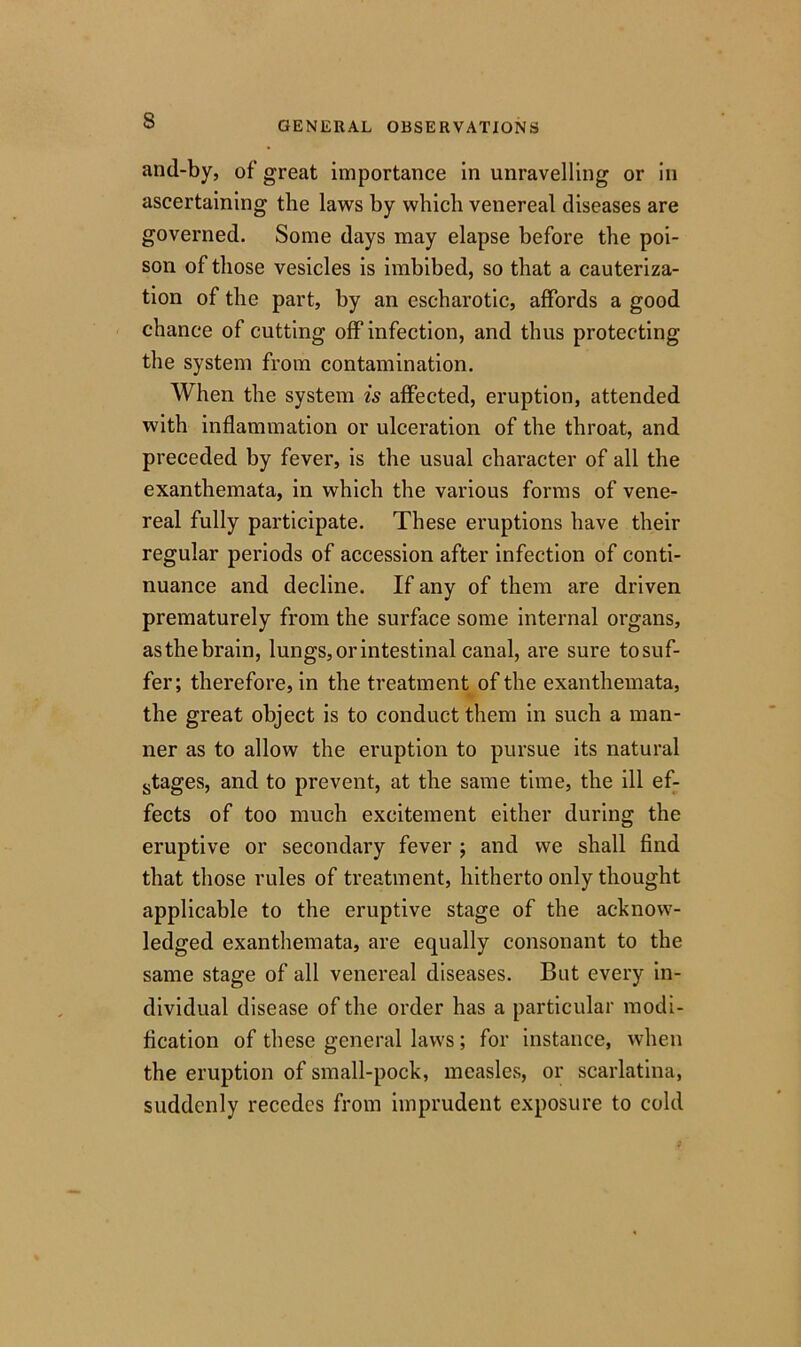 s and-by, of great importance in unravelling or in ascertaining the laws by which venereal diseases are governed. Some days may elapse before the poi- son of those vesicles is imbibed, so that a cauteriza- tion of the part, by an escharotic, affords a good chance of cutting off infection, and thus protecting the system from contamination. When the system is affected, eruption, attended with inflammation or ulceration of the throat, and preceded by fever, is the usual character of all the exanthemata, in which the various forms of vene- real fully participate. These eruptions have their regular periods of accession after infection of conti- nuance and decline. If any of them are driven prematurely from the surface some internal organs, asthebrain, lungs, or intestinal canal, are sure tosuf- fer; therefore, in the treatment of the exanthemata, the great object is to conduct them in such a man- ner as to allow the eruption to pursue its natural stages, and to prevent, at the same time, the ill ef- fects of too much excitement either during the eruptive or secondary fever ; and we shall find that those rules of treatment, hitherto only thought applicable to the eruptive stage of the acknow- ledged exanthemata, are equally consonant to the same stage of all venereal diseases. But every in- dividual disease of the order has a particular modi- fication of these general laws ; for instance, when the eruption of small-pock, measles, or scarlatina, suddenly recedes from imprudent exposure to cold